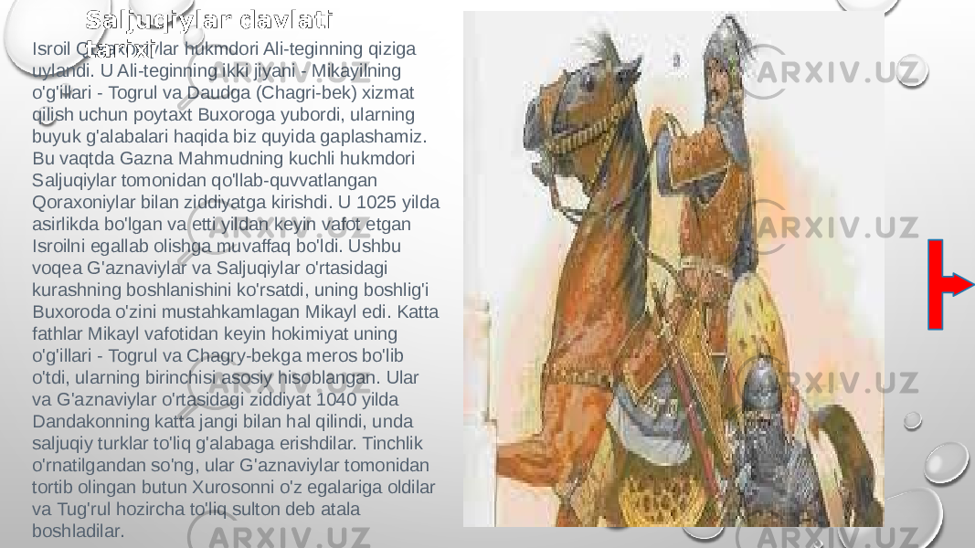 Isroil Qoraxoniylar hukmdori Ali-teginning qiziga uylandi. U Ali-teginning ikki jiyani - Mikayilning o&#39;g&#39;illari - Togrul va Daudga (Chagri-bek) xizmat qilish uchun poytaxt Buxoroga yubordi, ularning buyuk g&#39;alabalari haqida biz quyida gaplashamiz. Bu vaqtda Gazna Mahmudning kuchli hukmdori Saljuqiylar tomonidan qo&#39;llab-quvvatlangan Qoraxoniylar bilan ziddiyatga kirishdi. U 1025 yilda asirlikda bo&#39;lgan va etti yildan keyin vafot etgan Isroilni egallab olishga muvaffaq bo&#39;ldi. Ushbu voqea G&#39;aznaviylar va Saljuqiylar o&#39;rtasidagi kurashning boshlanishini ko&#39;rsatdi, uning boshlig&#39;i Buxoroda o&#39;zini mustahkamlagan Mikayl edi. Katta fathlar Mikayl vafotidan keyin hokimiyat uning o&#39;g&#39;illari - Togrul va Chagry-bekga meros bo&#39;lib o&#39;tdi, ularning birinchisi asosiy hisoblangan. Ular va G&#39;aznaviylar o&#39;rtasidagi ziddiyat 1040 yilda Dandakonning katta jangi bilan hal qilindi, unda saljuqiy turklar to&#39;liq g&#39;alabaga erishdilar. Tinchlik o&#39;rnatilgandan so&#39;ng, ular G&#39;aznaviylar tomonidan tortib olingan butun Xurosonni o&#39;z egalariga oldilar va Tug&#39;rul hozircha to&#39;liq sulton deb atala boshladilar. Saljuqiylar davlati tarixi 