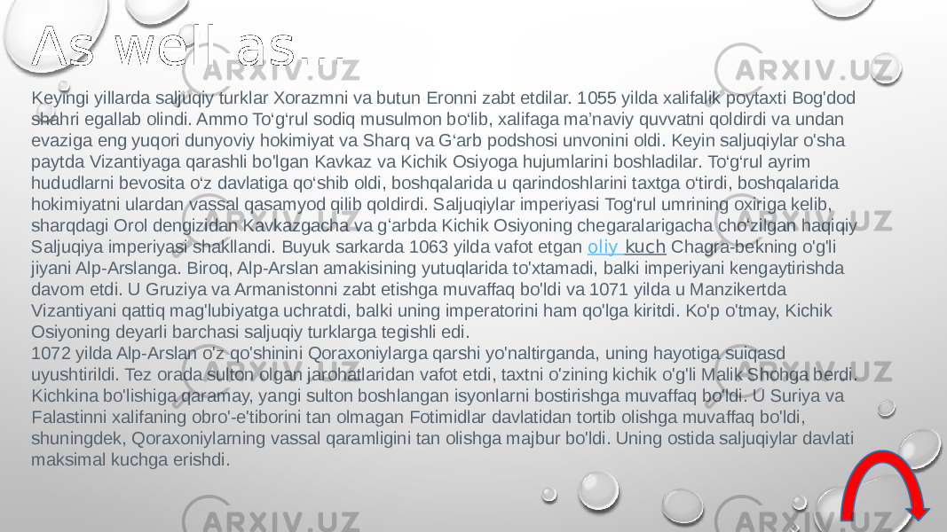 Keyingi yillarda saljuqiy turklar Xorazmni va butun Eronni zabt etdilar. 1055 yilda xalifalik poytaxti Bog&#39;dod shahri egallab olindi. Ammo To‘g‘rul sodiq musulmon bo‘lib, xalifaga ma’naviy quvvatni qoldirdi va undan evaziga eng yuqori dunyoviy hokimiyat va Sharq va G‘arb podshosi unvonini oldi. Keyin saljuqiylar o&#39;sha paytda Vizantiyaga qarashli bo&#39;lgan Kavkaz va Kichik Osiyoga hujumlarini boshladilar. To‘g‘rul ayrim hududlarni bevosita o‘z davlatiga qo‘shib oldi, boshqalarida u qarindoshlarini taxtga o‘tirdi, boshqalarida hokimiyatni ulardan vassal qasamyod qilib qoldirdi. Saljuqiylar imperiyasi Togʻrul umrining oxiriga kelib, sharqdagi Orol dengizidan Kavkazgacha va gʻarbda Kichik Osiyoning chegaralarigacha choʻzilgan haqiqiy Saljuqiya imperiyasi shakllandi. Buyuk sarkarda 1063 yilda vafot etgan  oliy kuch  Chagra-bekning o&#39;g&#39;li jiyani Alp-Arslanga. Biroq, Alp-Arslan amakisining yutuqlarida to&#39;xtamadi, balki imperiyani kengaytirishda davom etdi. U Gruziya va Armanistonni zabt etishga muvaffaq bo&#39;ldi va 1071 yilda u Manzikertda Vizantiyani qattiq mag&#39;lubiyatga uchratdi, balki uning imperatorini ham qo&#39;lga kiritdi. Ko&#39;p o&#39;tmay, Kichik Osiyoning deyarli barchasi saljuqiy turklarga tegishli edi. 1072 yilda Alp-Arslan o&#39;z qo&#39;shinini Qoraxoniylarga qarshi yo&#39;naltirganda, uning hayotiga suiqasd uyushtirildi. Tez orada sulton olgan jarohatlaridan vafot etdi, taxtni o&#39;zining kichik o&#39;g&#39;li Malik Shohga berdi. Kichkina bo&#39;lishiga qaramay, yangi sulton boshlangan isyonlarni bostirishga muvaffaq bo&#39;ldi. U Suriya va Falastinni xalifaning obro&#39;-e&#39;tiborini tan olmagan Fotimidlar davlatidan tortib olishga muvaffaq bo&#39;ldi, shuningdek, Qoraxoniylarning vassal qaramligini tan olishga majbur bo&#39;ldi. Uning ostida saljuqiylar davlati maksimal kuchga erishdi.As well as… 