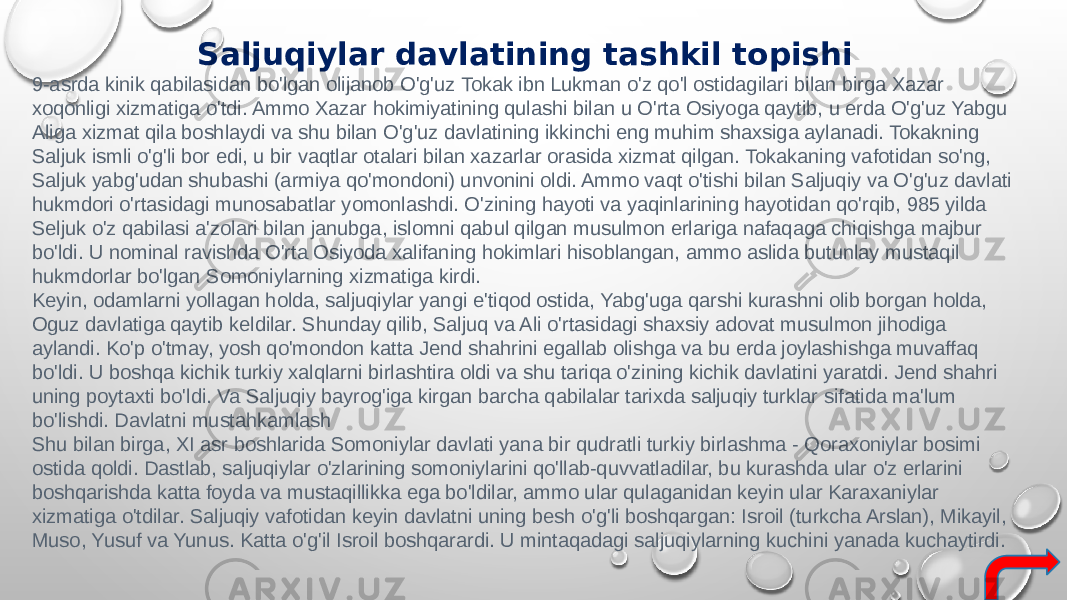 Saljuqiylar davlatining tashkil topishi 9-asrda kinik qabilasidan bo&#39;lgan olijanob O&#39;g&#39;uz Tokak ibn Lukman o&#39;z qo&#39;l ostidagilari bilan birga Xazar xoqonligi xizmatiga o&#39;tdi. Ammo Xazar hokimiyatining qulashi bilan u O&#39;rta Osiyoga qaytib, u erda O&#39;g&#39;uz Yabgu Aliga xizmat qila boshlaydi va shu bilan O&#39;g&#39;uz davlatining ikkinchi eng muhim shaxsiga aylanadi. Tokakning Saljuk ismli o&#39;g&#39;li bor edi, u bir vaqtlar otalari bilan xazarlar orasida xizmat qilgan. Tokakaning vafotidan so&#39;ng, Saljuk yabg&#39;udan shubashi (armiya qo&#39;mondoni) unvonini oldi. Ammo vaqt o&#39;tishi bilan Saljuqiy va O&#39;g&#39;uz davlati hukmdori o&#39;rtasidagi munosabatlar yomonlashdi. O&#39;zining hayoti va yaqinlarining hayotidan qo&#39;rqib, 985 yilda Seljuk o&#39;z qabilasi a&#39;zolari bilan janubga, islomni qabul qilgan musulmon erlariga nafaqaga chiqishga majbur bo&#39;ldi. U nominal ravishda O&#39;rta Osiyoda xalifaning hokimlari hisoblangan, ammo aslida butunlay mustaqil hukmdorlar bo&#39;lgan Somoniylarning xizmatiga kirdi. Keyin, odamlarni yollagan holda, saljuqiylar yangi e&#39;tiqod ostida, Yabg&#39;uga qarshi kurashni olib borgan holda, Oguz davlatiga qaytib keldilar. Shunday qilib, Saljuq va Ali o&#39;rtasidagi shaxsiy adovat musulmon jihodiga aylandi. Ko&#39;p o&#39;tmay, yosh qo&#39;mondon katta Jend shahrini egallab olishga va bu erda joylashishga muvaffaq bo&#39;ldi. U boshqa kichik turkiy xalqlarni birlashtira oldi va shu tariqa o&#39;zining kichik davlatini yaratdi. Jend shahri uning poytaxti bo&#39;ldi. Va Saljuqiy bayrog&#39;iga kirgan barcha qabilalar tarixda saljuqiy turklar sifatida ma&#39;lum bo&#39;lishdi. Davlatni mustahkamlash Shu bilan birga, XI asr boshlarida Somoniylar davlati yana bir qudratli turkiy birlashma - Qoraxoniylar bosimi ostida qoldi. Dastlab, saljuqiylar o&#39;zlarining somoniylarini qo&#39;llab-quvvatladilar, bu kurashda ular o&#39;z erlarini boshqarishda katta foyda va mustaqillikka ega bo&#39;ldilar, ammo ular qulaganidan keyin ular Karaxaniylar xizmatiga o&#39;tdilar. Saljuqiy vafotidan keyin davlatni uning besh o&#39;g&#39;li boshqargan: Isroil (turkcha Arslan), Mikayil, Muso, Yusuf va Yunus. Katta o&#39;g&#39;il Isroil boshqarardi. U mintaqadagi saljuqiylarning kuchini yanada kuchaytirdi. 