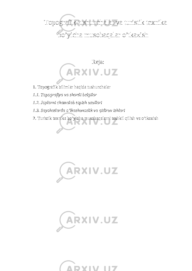 Topografik tushunchalar va turistik texnika bo’yicha musobaqalar o’tkazish Reja: 1. Topografik bilimlar haqida tushunchalar 1.1. Topografiya va shartli belgilar 1.2. Joylarni chamalab topish usullari 1.3. Sayohatlarda o’lkashunoslik va qidiruv ishlari 2. Turistik texnika bo’yicha musobaqalarni tashkil qilish va o’tkazish 