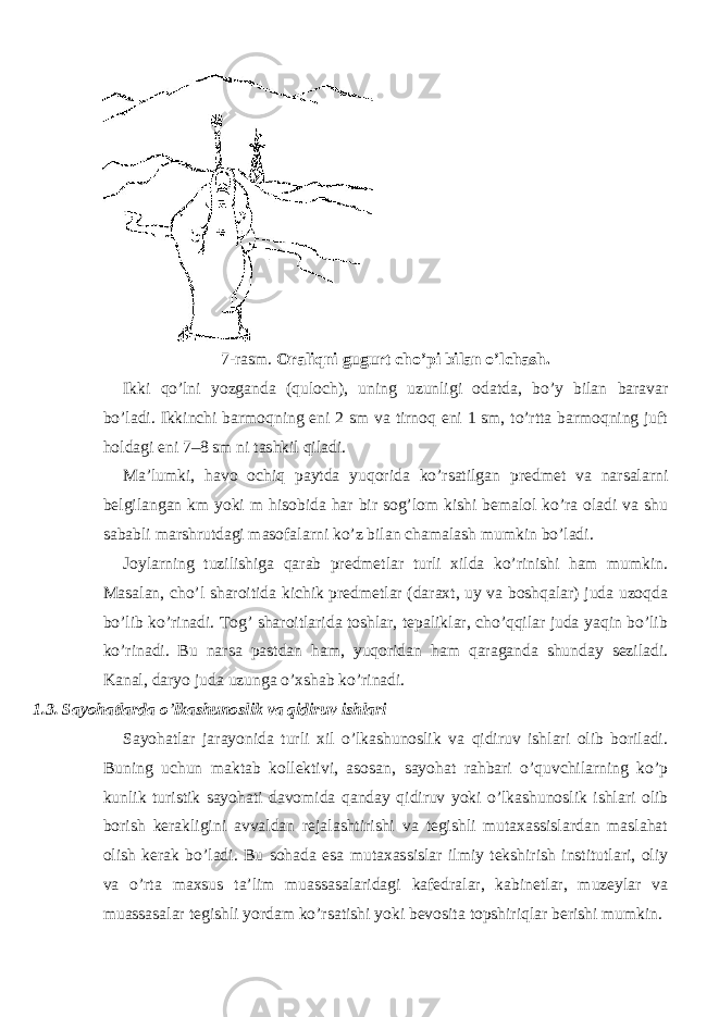 7-rasm. Oraliqni gugurt cho’pi bilan o’lchash. Ikki qo’lni yozganda (quloch), uning uzunligi odatda, bo’y bilan baravar bo’ladi. Ikkinchi barmoqning eni 2 sm va tirnoq eni 1 sm, to’rtta barmoqning juft holdagi eni 7–8 sm ni tashkil qiladi. Ma’lumki, havo ochiq paytda yuqorida ko’rsatilgan predmet va narsalarni belgilangan km yoki m hisobida har bir sog’lom kishi bemalol ko’ra oladi va shu sababli marshrutdagi masofalarni ko’z bilan chamalash mumkin bo’ladi. Joylarning tuzilishiga qarab predmetlar turli xilda ko’rinishi ham mumkin. Masalan, cho’l sharoitida kichik predmetlar (daraxt, uy va boshqalar) juda uzoqda bo’lib ko’rinadi. Tog’ sharoitlarida toshlar, tepaliklar, cho’qqilar juda yaqin bo’lib ko’rinadi. Bu narsa pastdan ham, yuqoridan ham qaraganda shunday seziladi. Kanal, daryo juda uzunga o’xshab ko’rinadi. 1.3. Sayohatlarda o ’ lkashunoslik va qidiruv ishlari Sayohatlar jarayonida turli xil o’lkashunoslik va qidiruv ishlari olib boriladi. Buning uchun maktab kollektivi, asosan, sayohat rahbari o’quvchilarning ko’p kunlik turistik sayohati davomida qanday qidiruv yoki o’lkashunoslik ishlari olib borish kerakligini avvaldan rejalashtirishi va tegishli mutaxassislardan maslahat olish kerak bo’ladi. Bu sohada esa mutaxassislar ilmiy tekshirish institutlari, oliy va o’rta maxsus ta’lim muassasalaridagi kafedralar, kabinetlar, muzeylar va muassasalar tegishli yordam ko’rsatishi yoki bevosita topshiriqlar berishi mumkin. 