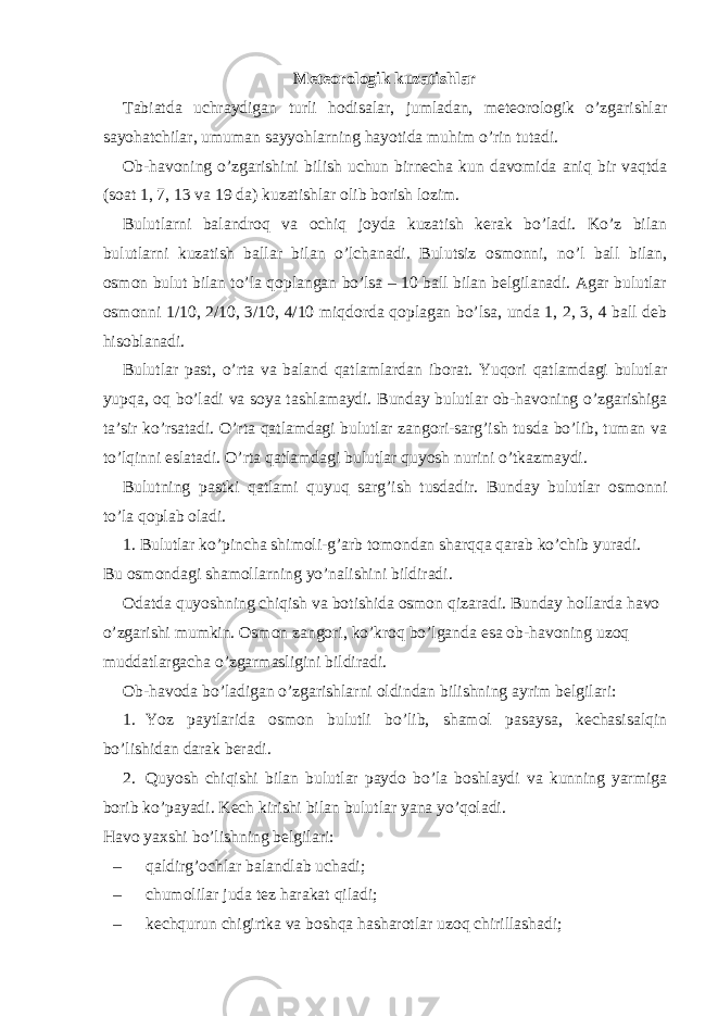 Meteorologik kuzatishlar Tabiatda uchraydigan turli hodisalar, jumladan, meteorologik o’zgarishlar sayohatchilar, umuman sayyohlarning hayotida muhim o’rin tutadi. Ob-havoning o’zgarishini bilish uchun birnecha kun davomida aniq bir vaqtda (soat 1, 7, 13 va 19 da) kuzatishlar olib borish lozim. Bulutlarni balandroq va ochiq joyda kuzatish kerak bo’ladi. Ko’z bilan bulutlarni kuzatish ballar bilan o’lchanadi. Bulutsiz osmonni, no’l ball bilan, osmon bulut bilan to’la qoplangan bo’lsa – 10 ball bilan belgilanadi. Agar bulutlar osmonni 1/10, 2/10, 3/10, 4/10 miqdorda qoplagan bo’lsa, unda 1, 2, 3, 4 ball deb hisoblanadi. Bulutlar past, o’rta va baland qatlamlardan iborat. Yuqori qatlamdagi bulutlar yupqa, oq bo’ladi va soya tashlamaydi. Bunday bulutlar ob-havoning o’zgarishiga ta’sir ko’rsatadi. O’rta qatlamdagi bulutlar zangori-sarg’ish tusda bo’lib, tuman va to’lqinni eslatadi. O’rta qatlamdagi bulutlar quyosh nurini o’tkazmaydi. Bulutning pastki qatlami quyuq sarg’ish tusdadir. Bunday bulutlar osmonni to’la qoplab oladi. 1. Bulutlar ko’pincha shimoli-g’arb tomondan sharqqa qarab ko’chib yuradi. Bu osmondagi shamollarning yo’nalishini bildiradi. Odatda quyoshning chiqish va botishida osmon qizaradi. Bunday hollarda havo o’zgarishi mumkin. Osmon zangori, ko’kroq bo’lganda esa ob-havoning uzoq muddatlargacha o’zgarmasligini bildiradi. Ob-havoda bo’ladigan o’zgarishlarni oldindan bilishning ayrim belgilari: 1. Yoz paytlarida osmon bulutli bo’lib, shamol pasaysa, kechasisalqin bo’lishidan darak beradi. 2. Quyosh chiqishi bilan bulutlar paydo bo’la boshlaydi va kunning yarmiga borib ko’payadi. Kech kirishi bilan bulutlar yana yo’qoladi. Havo yaxshi bo’lishning belgilari: – qaldirg’ochlar balandlab uchadi; – chumolilar juda tez harakat qiladi; – kechqurun chigirtka va boshqa hasharotlar uzoq chirillashadi; 