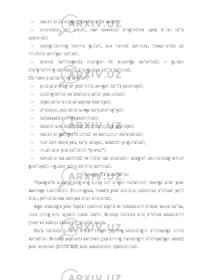 – asalarilar dalalarga juda erta uchib ketadi; – burchaklar, o’t oralari, tosh kovaklari o’rgimchak uyasi bi-lan to’la qoplanadi; – qoqigullarning hamma gullari, suv hamda ko’lmak, havza-larida oq nilufarlar ochilgan bo’ladi; – shamol bo’lmaganda changlar tik yuqoriga ko’tariladi; – gulxan cho’g’larining usti oqarib, o’chganday bo’lib ko’rinadi. Ob-havo buzilishining belgilari: – yulduzlar qizg’ish yoki tiniq, zangori bo’lib yarqiraydi; – qaldirg’ochlar va boshqa qushlar past uchadi; – boyqushlar kunduzi sayray boshlaydi; – o’rdaklar, oqqushlar suvga ko’p sho’ng’iydi; – kaltakesaklar iniga yashirinadi; – baqalar suv, balchiqdan chiqib qurullay boshlaydi; – asalarilar kechgacha uchadi va kechqurun aktivlashadi; – itlar kam ovqat yeb, ko’p uxlaydi, bekorchi yugurishadi; – mushuklar yuz-qo’llarini “yuvadi”; – tovushlar tez eshitiladi va hidlar tez tarqaladi;– telegraf ustunlaridagi simlar guvillaydi; – gulxan ochiq va tiniq ko’rinadi. Topografik kuzatishlar Topografik kuzatishning eng qulay turi o’tgan marshrutni rasmga olish yoki sxemaga tushirishdir. Shuningdek, masofa yoki oraliqlar qadamlab o’lchash yo’li bilan, yo’nalish esa kompas bilan aniqlanadi. Agar arxelogik yoki foydali qazilma boylik va hokazolarni chizish kerak bo’lsa, unda uning aniq rejasini tuzish lozim. Bunday hollarda aniq o’lchov asboblarini (metr va boshqa asboblar) ishlatish kerak. Ko’p hollarda turistlar o’zlari turgan joyning balandligini o’lchashga urinib ko’radilar. Bunday paytlarda eklimetr (joylarning nishabligini o’lchaydigan asbob) yoki barometr (âûñîòîìåòð) kabi asboblardan foydalaniladi. 