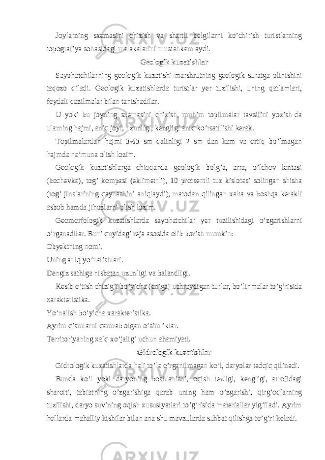 Joylarning sxemasini chizish va shartli belgilarni ko’chirish turistlarning topografiya sohasidagi malakalarini mustahkamlaydi. Geologik kuzatishlar Sayohatchilarning geologik kuzatishi marshrutning geologik suratga olinishini taqozo qiladi. Geologik kuzatishlarda turistlar yer tuzilishi, uning qatlamlari, foydali qazilmalar bilan tanishadilar. U yoki bu joyning sxemasini chizish, muhim topilmalar tavsifini yozish-da ularning hajmi, aniq joyi, uzunligi, kengligi aniq ko’rsatilishi kerak. Topilmalardan hajmi 3½3 sm qalinligi 2 sm dan kam va ortiq bo’lmagan hajmda na’muna olish lozim. Geologik kuzatishlarga chiqqanda geologik bolg’a, arra, o’lchov lentasi (bochevka), tog’ kompasi (eklimetrli), 10 protsentli tuz kislotasi solingan shisha (tog’ jinslarining qaynashini aniqlaydi), matodan qilingan xalta va boshqa kerakli asbob hamda jihozlarni olish lozim. Geomorfologik kuzatishlarda sayohatchilar yer tuzilishidagi o’zgarishlarni o’rganadilar. Buni quyidagi reja asosida olib borish mumkin: Obyektning nomi. Uning aniq yo’nalishlari. Dengiz sathiga nisbatan uzunligi va balandligi. Kesib o’tish chizig’i bo’yicha (eniga) uchraydigan turlar, bo’linmalar to’g’risida xarakteristika. Yo’nalish bo’yicha xarakteristika. Ayrim qismlarni qamrab olgan o’simliklar. Territoriyaning xalq xo’jaligi uchun ahamiyati. Gidrologik kuzatishlar Gidrologik kuzatishlarda hali to’la o’rganilmagan ko’l, daryolar tadqiq qilinadi. Bunda ko’l yoki daryoning boshlanishi, oqish tezligi, kengligi, atrofidagi sharoiti, tabiatning o’zgarishiga qarab uning ham o’zgarishi, qirg’oqlarning tuzilishi, daryo suvining oqish xususiyatlari to’g’risida materiallar yig’iladi. Ayrim hollarda mahalliy kishilar bilan ana shu mavzularda suhbat qilishga to’g’ri keladi. 