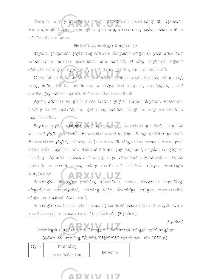 Turistlar bunday kuzatishlar uchun 20–30 metr uzunlikdagi ið, reja-shetli kompas, belgili lineykalar, yengil langar cho’p, sekundomer, boshqa asboblar bilan ta’minlanishlari lozim. Botanik va zoologik kuzatishlar Sayohat jarayonida joylarning o’simlik dunyosini o’rganish yoki o’simlikni izlash uchun botanik kuzatishlar olib boriladi. Bunday paytlarda tegishli o’simliklardan gerbariy yasaladi, ular turlarga ajratilib, nomlari aniqlanadi. O’simliklarni terish oldidan mahalliy kishilar bilan maslhatlashish, uning rangi, bargi, bo’yi, tuzilishi va boshqa xususiyatlarini aniqlash, shuningdek, ularni quritish, joylashtirish qoidalarini ham bilish talab etiladi. Ayrim o’simlik va gullarni o’z holicha yig’ish florizm deyiladi. Rassomlar tasviriy san’at ishlarida bu gullarning tuzilishi, rangi umumiy formalaridan foydalanadilar. Sayohat paytida zoologik kuzatishlar asosan hasharotlarning turlarini belgilash va ularni yig’ishdan iborat. Hasharotlar zararli va foydalilarga ajratib o’rganiladi. Hasharotlarni yig’ib, uni saqlash juda oson. Buning uchun maxsus banka yoki shishalardan foydalaniladi. Hasharotni tergan joyning nomi, maydon kengligi va ularning miqdorini maxsus daftarchaga qayd etish lozim. Hasharotlarni izlash unchalik murakkab emas, oddiy durbinlarni ishlatish kifoya. Fenologik kuzatishlar Fenologiya biologiya fanining o’simliklar hamda hayvonlar hayotidagi o’zgarishlar qonuniyatini, ularning iqlim sharoitiga bo’lgan munosabatini o’rganuvchi sohasi hisoblanadi. Fenologik kuzatishlar uchun maxsus jihoz yoki asbob talab qilinmaydi. Lekin kuzatishlar uchun maxsus kundalik tutish lozim (3-jadval). 3-jadval Fenologik kuzatishlarda hisobga olinishi kerak bo’lgan ba’zi belgilar (A.Menchukovning “Â ìèðå îðèåíòîðîâ” kitobidan. –M.: 1960-y.). Oylar Tabiatdagi kuzatishlarning Mavsum 