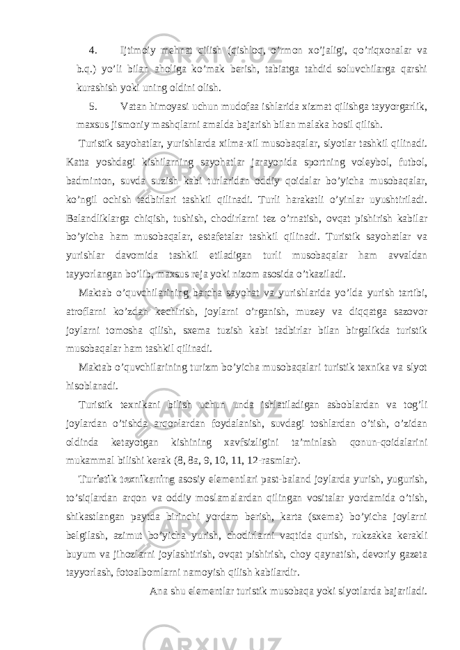 4. Ijtimoiy mehnat qilish (qishloq, o’rmon xo’jaligi, qo’riqxonalar va b.q.) yo’li bilan aholiga ko’mak berish, tabiatga tahdid soluvchilarga qarshi kurashish yoki uning oldini olish. 5. Vatan himoyasi uchun mudofaa ishlarida xizmat qilishga tayyorgarlik, maxsus jismoniy mashqlarni amalda bajarish bilan malaka hosil qilish. Turistik sayohatlar, yurishlarda xilma-xil musobaqalar, slyotlar tashkil qilinadi. Katta yoshdagi kishilarning sayohatlar jarayonida sportning voleybol, futbol, badminton, suvda suzish kabi turlaridan oddiy qoidalar bo’yicha musobaqalar, ko’ngil ochish tadbirlari tashkil qilinadi. Turli harakatli o’yinlar uyushtiriladi. Balandliklarga chiqish, tushish, chodirlarni tez o’rnatish, ovqat pishirish kabilar bo’yicha ham musobaqalar, estafetalar tashkil qilinadi. Turistik sayohatlar va yurishlar davomida tashkil etiladigan turli musobaqalar ham avvaldan tayyorlangan bo’lib, maxsus reja yoki nizom asosida o’tkaziladi. Maktab o’quvchilarining barcha sayohat va yurishlarida yo’lda yurish tartibi, atroflarni ko’zdan kechirish, joylarni o’rganish, muzey va diqqatga sazovor joylarni tomosha qilish, sxema tuzish kabi tadbirlar bilan birgalikda turistik musobaqalar ham tashkil qilinadi. Maktab o’quvchilarining turizm bo’yicha musobaqalari turistik texnika va slyot hisoblanadi. Turistik texnikani bilish uchun unda ishlatiladigan asboblardan va tog’li joylardan o’tishda arqonlardan foydalanish, suvdagi toshlardan o’tish, o’zidan oldinda ketayotgan kishining xavfsizligini ta’minlash qonun-qoidalarini mukammal bilishi kerak (8, 8a, 9, 10, 11, 12-rasmlar). Turistik texnikaning asosiy elementlari past-baland joylarda yurish, yugurish, to’siqlardan arqon va oddiy moslamalardan qilingan vositalar yordamida o’tish, shikastlangan paytda birinchi yordam berish, karta (sxema) bo’yicha joylarni belgilash, azimut bo’yicha yurish, chodirlarni vaqtida qurish, rukzakka kerakli buyum va jihozlarni joylashtirish, ovqat pishirish, choy qaynatish, devoriy gazeta tayyorlash, fotoalbomlarni namoyish qilish kabilardir. Ana shu elementlar turistik musobaqa yoki slyotlarda bajariladi. 