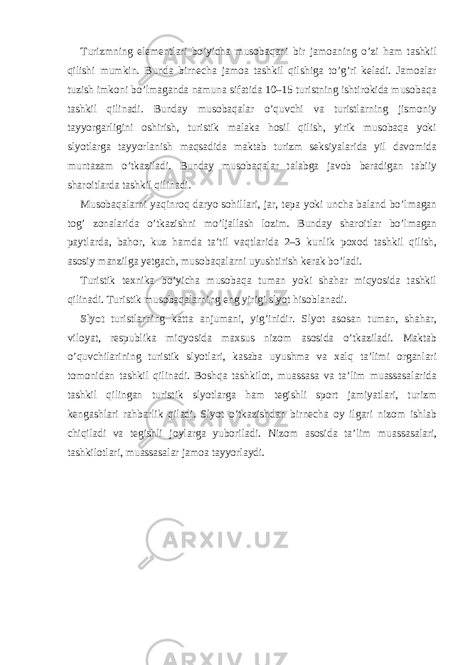 Turizmning elementlari bo’yicha musobaqani bir jamoaning o’zi ham tashkil qilishi mumkin. Bunda birnecha jamoa tashkil qilshiga to’g’ri keladi. Jamoalar tuzish imkoni bo’lmaganda namuna sifatida 10–15 turistning ishtirokida musobaqa tashkil qilinadi. Bunday musobaqalar o’quvchi va turistlarning jismoniy tayyorgarligini oshirish, turistik malaka hosil qilish, yirik musobaqa yoki slyotlarga tayyorlanish maqsadida maktab turizm seksiyalarida yil davomida muntazam o’tkaziladi. Bunday musobaqalar talabga javob beradigan tabiiy sharoitlarda tashkil qilinadi. Musobaqalarni yaqinroq daryo sohillari, jar, tepa yoki uncha baland bo’lmagan tog’ zonalarida o’tkazishni mo’ljallash lozim. Bunday sharoitlar bo’lmagan paytlarda, bahor, kuz hamda ta’til vaqtlarida 2–3 kunlik poxod tashkil qilish, asosiy manzilga yetgach, musobaqalarni uyushtirish kerak bo’ladi. Turistik texnika bo’yicha musobaqa tuman yoki shahar miqyosida tashkil qilinadi. Turistik musobaqalarning eng yirigi slyot hisoblanadi. Slyot turistlarning katta anjumani, yig’inidir. Slyot asosan tuman, shahar, viloyat, respublika miqyosida maxsus nizom asosida o’tkaziladi. Maktab o’quvchilarining turistik slyotlari, kasaba uyushma va xalq ta’limi organlari tomonidan tashkil qilinadi. Boshqa tashkilot, muassasa va ta’lim muassasalarida tashkil qilingan turistik slyotlarga ham tegishli sport jamiyatlari, turizm kengashlari rahbarlik qiladi. Slyot o’tkazishdan birnecha oy ilgari nizom ishlab chiqiladi va tegishli joylarga yuboriladi. Nizom asosida ta’lim muassasalari, tashkilotlari, muassasalar jamoa tayyorlaydi. 