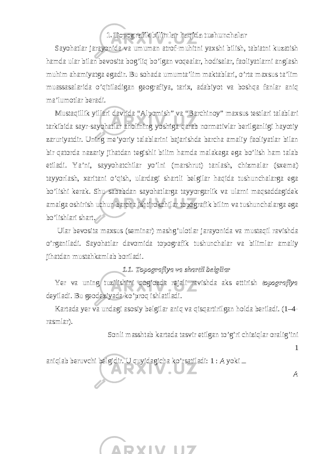 1. Topografik bilimlar haqida tushunchalar Sayohatlar jarayonida va umuman atrof-muhitni yaxshi bilish, tabiatni kuzatish hamda ular bilan bevosita bog’liq bo’lgan voqealar, hodisalar, faoliyatlarni anglash muhim ahamiyatga egadir. Bu sohada umumta’lim maktablari, o’rta maxsus ta’lim muassasalarida o’qitiladigan geografiya, tarix, adabiyot va boshqa fanlar aniq ma’lumotlar beradi. Mustaqillik yillari davrida “Alpomish” va “Barchinoy” maxsus testlari talablari tarkibida sayr-sayohatlar aholining yoshiga qarab normativlar berilganligi hayotiy zaruriyatdir. Uning me’yoriy talablarini bajarishda barcha amaliy faoliyatlar bilan bir qatorda nazariy jihatdan tegishli bilim hamda malakaga ega bo’lish ham talab etiladi. Ya’ni, sayyohatchilar yo’lni (marshrut) tanlash, chizmalar (sxema) tayyorlash, xaritani o’qish, ulardagi shartli belgilar haqida tushunchalarga ega bo’lishi kerak. Shu sababdan sayohatlarga tayyorgarlik va ularni maqsaddagidek amalga oshirish uchun barcha ishtirokchilar topografik bilim va tushunchalarga ega bo’lishlari shart. Ular bevosita maxsus (seminar) mashg’ulotlar jarayonida va mustaqil ravishda o’rganiladi. Sayohatlar davomida topografik tushunchalar va bilimlar amaliy jihatdan mustahkamlab boriladi. 1.1. Topografiya va shartli belgilar Yer va uning tuzilishini qog’ozda rejali ravishda aks ettirish topografiya deyiladi. Bu geodeziyada ko’proq ishlatiladi. Kartada yer va undagi asosiy belgilar aniq va qisqartirilgan holda beriladi. (1–4- rasmlar). Sonli masshtab kartada tasvir etilgan to’g’ri chiziqlar oralig’ini 1 aniqlab beruvchi belgidir. U quyidagicha ko’rsatiladi: 1 : A yoki A 