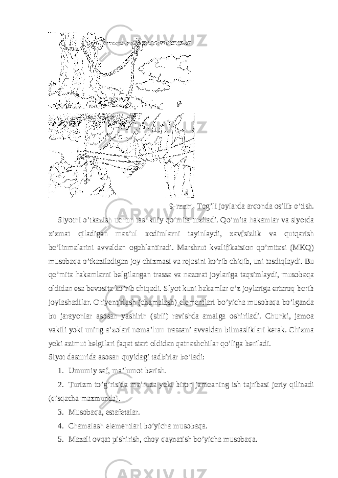 9-rasm. Tog’li joylarda arqonda osilib o’tish. Slyotni o’tkazish uchun tashkiliy qo’mita tuziladi. Qo’mita hakamlar va slyotda xizmat qiladigan mas’ul xodimlarni tayinlaydi, xavfsizlik va qutqarish bo’linmalarini avvaldan ogohlantiradi. Marshrut kvalifikatsion qo’mitasi (MKQ) musobaqa o’tkaziladigan joy chizmasi va rejasini ko’rib chiqib, uni tasdiqlaydi. Bu qo’mita hakamlarni belgilangan trassa va nazorat joylariga taqsimlaydi, musobaqa oldidan esa bevosita ko’rib chiqadi. Slyot kuni hakamlar o’z joylariga ertaroq borib joylashadilar. Oriyentirlash (chamalash) elementlari bo’yicha musobaqa bo’lganda bu jarayonlar asosan yashirin (sirli) ravishda amalga oshiriladi. Chunki, jamoa vakili yoki uning a’zolari noma’lum trassani avvaldan bilmasliklari kerak. Chizma yoki azimut belgilari faqat start oldidan qatnashchilar qo’liga beriladi. Slyot dasturida asosan quyidagi tadbirlar bo’ladi: 1. Umumiy saf, ma’lumot berish. 2. Turizm to’g’risida ma’ruza yoki biron jamoaning ish tajribasi joriy qilinadi (qisqacha mazmunda). 3. Musobaqa, estafetalar. 4. Chamalash elementlari bo’yicha musobaqa. 5. Mazali ovqat pishirish, choy qaynatish bo’yicha musobaqa. a b 