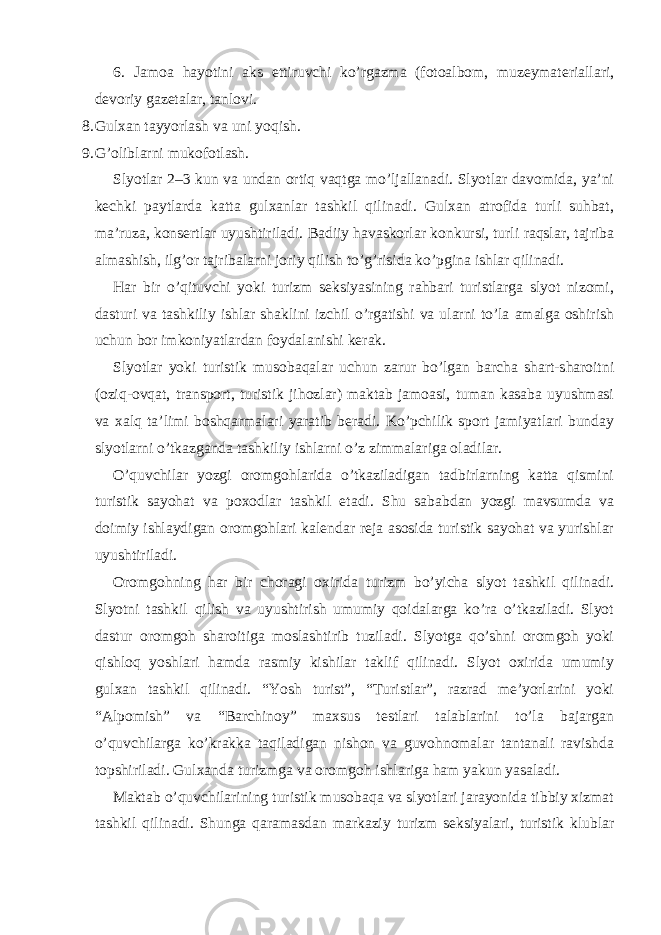 6. Jamoa hayotini aks ettiruvchi ko’rgazma (fotoalbom, muzeymateriallari, devoriy gazetalar, tanlovi. 8. Gulxan tayyorlash va uni yoqish. 9. G’oliblarni mukofotlash. Slyotlar 2–3 kun va undan ortiq vaqtga mo’ljallanadi. Slyotlar davomida, ya’ni kechki paytlarda katta gulxanlar tashkil qilinadi. Gulxan atrofida turli suhbat, ma’ruza, konsertlar uyushtiriladi. Badiiy havaskorlar konkursi, turli raqslar, tajriba almashish, ilg’or tajribalarni joriy qilish to’g’risida ko’pgina ishlar qilinadi. Har bir o’qituvchi yoki turizm seksiyasining rahbari turistlarga slyot nizomi, dasturi va tashkiliy ishlar shaklini izchil o’rgatishi va ularni to’la amalga oshirish uchun bor imkoniyatlardan foydalanishi kerak. Slyotlar yoki turistik musobaqalar uchun zarur bo’lgan barcha shart-sharoitni (oziq-ovqat, transport, turistik jihozlar) maktab jamoasi, tuman kasaba uyushmasi va xalq ta’limi boshqarmalari yaratib beradi. Ko’pchilik sport jamiyatlari bunday slyotlarni o’tkazganda tashkiliy ishlarni o’z zimmalariga oladilar. O’quvchilar yozgi oromgohlarida o’tkaziladigan tadbirlarning katta qismini turistik sayohat va poxodlar tashkil etadi. Shu sababdan yozgi mavsumda va doimiy ishlaydigan oromgohlari kalendar reja asosida turistik sayohat va yurishlar uyushtiriladi. Oromgohning har bir choragi oxirida turizm bo’yicha slyot tashkil qilinadi. Slyotni tashkil qilish va uyushtirish umumiy qoidalarga ko’ra o’tkaziladi. Slyot dastur oromgoh sharoitiga moslashtirib tuziladi. Slyotga qo’shni oromgoh yoki qishloq yoshlari hamda rasmiy kishilar taklif qilinadi. Slyot oxirida umumiy gulxan tashkil qilinadi. “Yosh turist”, “Turistlar”, razrad me’yorlarini yoki “Alpomish” va “Barchinoy” maxsus testlari talablarini to’la bajargan o’quvchilarga ko’krakka taqiladigan nishon va guvohnomalar tantanali ravishda topshiriladi. Gulxanda turizmga va oromgoh ishlariga ham yakun yasaladi. Maktab o’quvchilarining turistik musobaqa va slyotlari jarayonida tibbiy xizmat tashkil qilinadi. Shunga qaramasdan markaziy turizm seksiyalari, turistik klublar 