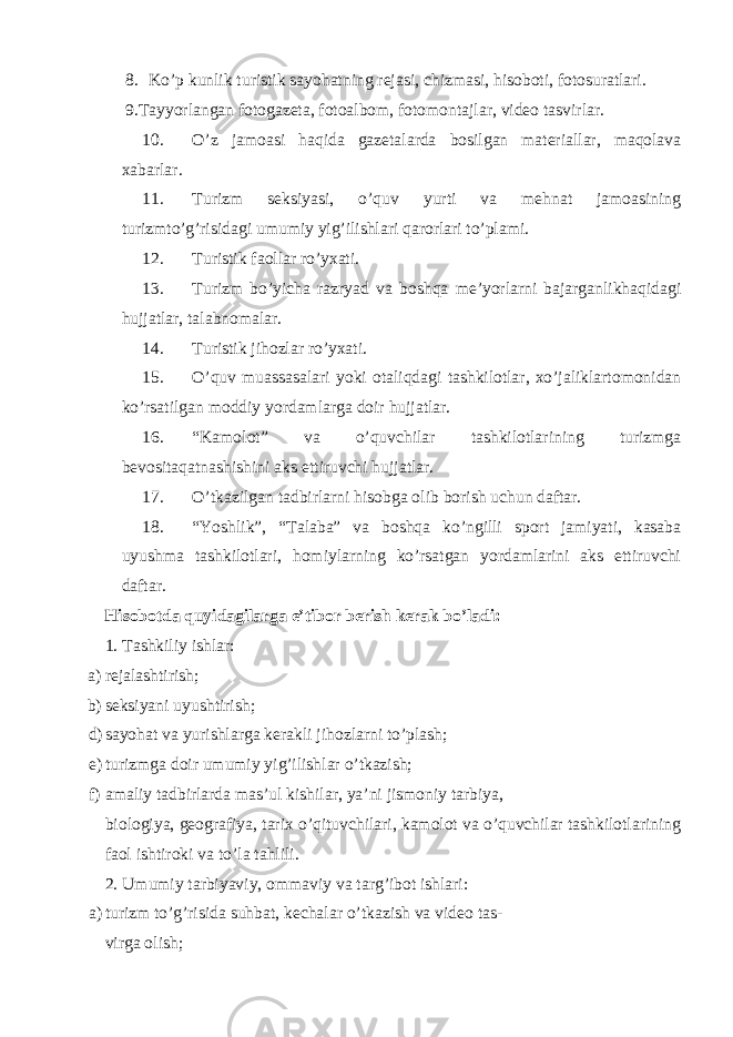 8. Ko’p kunlik turistik sayohatning rejasi, chizmasi, hisoboti, fotosuratlari. 9.Tayyorlangan fotogazeta, fotoalbom, fotomontajlar, video tasvirlar. 10. O’z jamoasi haqida gazetalarda bosilgan materiallar, maqolava xabarlar. 11. Turizm seksiyasi, o’quv yurti va mehnat jamoasining turizmto’g’risidagi umumiy yig’ilishlari qarorlari to’plami. 12. Turistik faollar ro’yxati. 13. Turizm bo’yicha razryad va boshqa me’yorlarni bajarganlikhaqidagi hujjatlar, talabnomalar. 14. Turistik jihozlar ro’yxati. 15. O’quv muassasalari yoki otaliqdagi tashkilotlar, xo’jaliklartomonidan ko’rsatilgan moddiy yordamlarga doir hujjatlar. 16. “Kamolot” va o’quvchilar tashkilotlarining turizmga bevositaqatnashishini aks ettiruvchi hujjatlar. 17. O’tkazilgan tadbirlarni hisobga olib borish uchun daftar. 18. “Yoshlik”, “Talaba” va boshqa ko’ngilli sport jamiyati, kasaba uyushma tashkilotlari, homiylarning ko’rsatgan yordamlarini aks ettiruvchi daftar. Hisobotda quyidagilarga e’tibor berish kerak bo’ladi: 1. Tashkiliy ishlar: a) rejalashtirish; b) seksiyani uyushtirish; d) sayohat va yurishlarga kerakli jihozlarni to’plash; e) turizmga doir umumiy yig’ilishlar o’tkazish; f) amaliy tadbirlarda mas’ul kishilar, ya’ni jismoniy tarbiya, biologiya, geografiya, tarix o’qituvchilari, kamolot va o’quvchilar tashkilotlarining faol ishtiroki va to’la tahlili. 2. Umumiy tarbiyaviy, ommaviy va targ’ibot ishlari: a) turizm to’g’risida suhbat, kechalar o’tkazish va video tas- virga olish; 