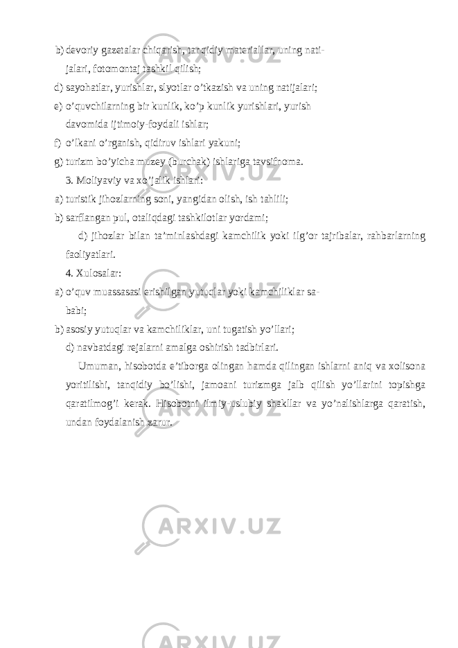 b) devoriy gazetalar chiqarish, tanqidiy materiallar, uning nati- jalari, fotomontaj tashkil qilish; d) sayohatlar, yurishlar, slyotlar o’tkazish va uning natijalari; e) o’quvchilarning bir kunlik, ko’p kunlik yurishlari, yurish davomida ijtimoiy-foydali ishlar; f) o’lkani o’rganish, qidiruv ishlari yakuni; g) turizm bo’yicha muzey (burchak) ishlariga tavsifnoma. 3. Moliyaviy va xo’jalik ishlari: a) turistik jihozlarning soni, yangidan olish, ish tahlili; b) sarflangan pul, otaliqdagi tashkilotlar yordami; d) jihozlar bilan ta’minlashdagi kamchilik yoki ilg’or tajribalar, rahbarlarning faoliyatlari. 4. Xulosalar: a) o’quv muassasasi erishilgan yutuqlar yoki kamchiliklar sa- babi; b) asosiy yutuqlar va kamchiliklar, uni tugatish yo’llari; d) navbatdagi rejalarni amalga oshirish tadbirlari. Umuman, hisobotda e’tiborga olingan hamda qilingan ishlarni aniq va xolisona yoritilishi, tanqidiy bo’lishi, jamoani turizmga jalb qilish yo’llarini topishga qaratilmog’i kerak. Hisobotni ilmiy-uslubiy shakllar va yo’nalishlarga qaratish, undan foydalanish zarur. 