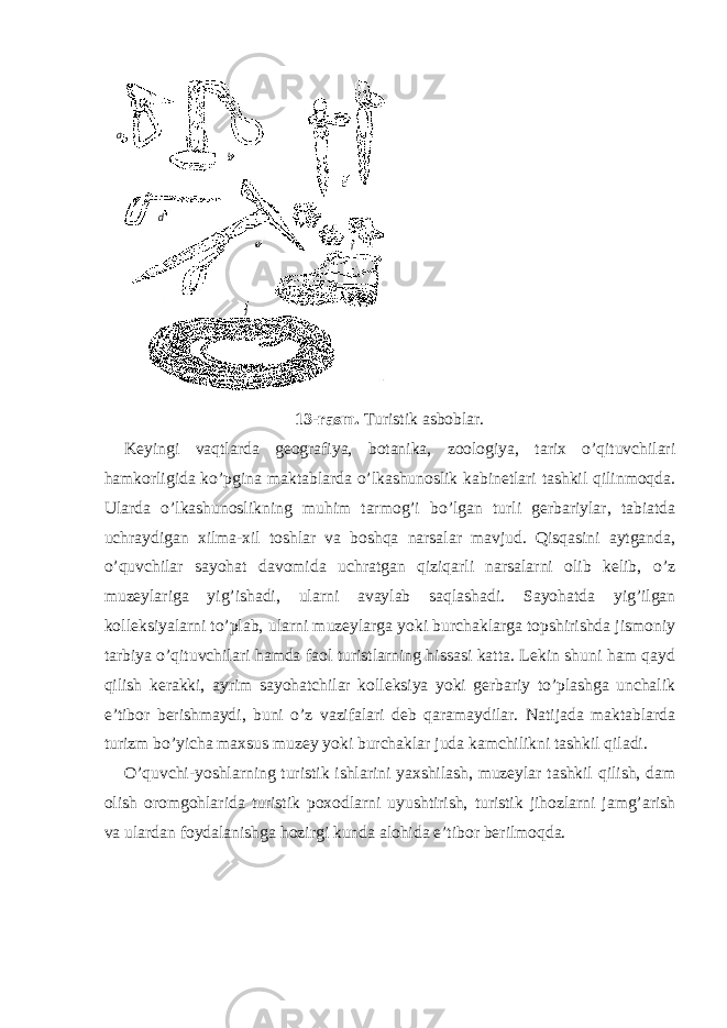 13-rasm. Turistik asboblar. Keyingi vaqtlarda geografiya, botanika, zoologiya, tarix o’qituvchilari hamkorligida ko’pgina maktablarda o’lkashunoslik kabinetlari tashkil qilinmoqda. Ularda o’lkashunoslikning muhim tarmog’i bo’lgan turli gerbariylar, tabiatda uchraydigan xilma-xil toshlar va boshqa narsalar mavjud. Qisqasini aytganda, o’quvchilar sayohat davomida uchratgan qiziqarli narsalarni olib kelib, o’z muzeylariga yig’ishadi, ularni avaylab saqlashadi. Sayohatda yig’ilgan kolleksiyalarni to’plab, ularni muzeylarga yoki burchaklarga topshirishda jismoniy tarbiya o’qituvchilari hamda faol turistlarning hissasi katta. Lekin shuni ham qayd qilish kerakki, ayrim sayohatchilar kolleksiya yoki gerbariy to’plashga unchalik e’tibor berishmaydi, buni o’z vazifalari deb qaramaydilar. Natijada maktablarda turizm bo’yicha maxsus muzey yoki burchaklar juda kamchilikni tashkil qiladi. O’quvchi-yoshlarning turistik ishlarini yaxshilash, muzeylar tashkil qilish, dam olish oromgohlarida turistik poxodlarni uyushtirish, turistik jihozlarni jamg’arish va ulardan foydalanishga hozirgi kunda alohida e’tibor berilmoqda. a b c fed j 