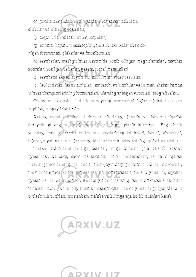 e) jarohatlanganda birinchi yordam ko’rsatish tadbirlari, shakllari va ularning vositalari; f) arqon bilan ishlash, uning tugunlari; g) turistlar hayoti, musobaqalari, turistik texnikalar aks etdi- rilgan fotomontaj, plakatlar va fotoalbomlar; h) sayohatlar, mashg’ulotlar davomida yozib olingan magnitlentalari, sayohat xotiralari yozilgan daftarlar, gazeta, jurnal materiallari; i) sayohatni aks ettiruvchi hujjatli filmlar, video tasvirlar; j) faol turistlar, faxriy turistlar, jamoatchi yo’riqchilar va tu-man, shahar hamda viloyat chempionlarining fotosuratlari, ularning erishgan yutuqlari, biografiyalari. O’quv muassasasida turistik muzeyning mazmunini ilg’or tajribalar asosida boyitish, kengaytirish lozim. Xullas, mamlakatimizda turizm kishilarining ijtimoiy va ishlab chiqarish faoliyatidagi eng muhim jarayonlaridan biriga aylanib bormoqda. Eng kichik yoshdagi bolalar, barcha ta’lim muassasalarining talabalari, ishchi, xizmatchi, injener, ziyoli va barcha jabhadagi kishilar ham bunday tadbirga qo’shilmoqdalar. Turizm tadbirlarini amalga oshirish, unga ommani jalb etishda kasaba uyushmasi, kamolot, sport tashkilotlari, ta’lim muassasalari, ishlab chiqarish mehnat jamoalarining rahbarlari, turar-joylardagi jamoatchi faollar, ota-onalar, turistlar targ’ibot va tushuntirish ishlarini o’tkazishlari, turistik yurishlar, slyotlar uyushtirishlari zarur bo’ladi. Bu faoliyatlarni tashkil qilish va o’tkazish shakllarini talabalar nazariy va amaliy turistik mashg’ulotlar hamda yurishlar jarayonida to’la o’zlashtirib olishlari, mustahkam malaka va bilimga ega bo’lib olishlari kerak. 