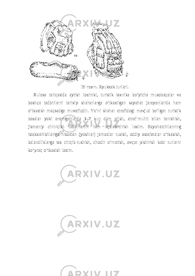 15-rasm. Ryukzak turlari. Xulosa tariqasida aytish lozimki, turistik texnika bo’yicha musobaqalar va boshqa tadbirlarni tarixiy shaharlarga o’tkazilgan sayohat jarayonlarida ham o’tkazish maqsadga muvofiqdir. Ya’ni shahar atrofidagi mavjud bo’lgan turistik bazalar yoki oromgohlarda 1–2 kun dam olish, atrof-muhit bilan tanishish, jismoniy chiniqish tadbirlarini ham rejalashtirish lozim. Sayohatchilarning istakxohishlariga nisbatan (yoshlar) jamoalar tuzish, oddiy estafetalar o’tkazish, balandliklarga tez chiqib-tushish, chodir o’rnatish, ovqat pishirish kabi turlarni ko’proq o’tkazish lozim. a b d 