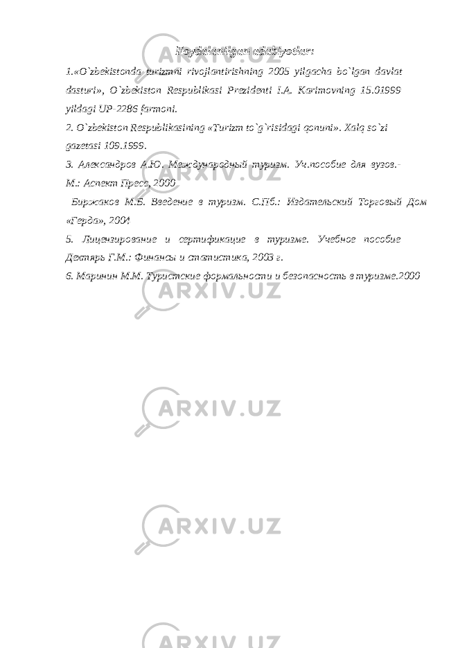 Foydalanilgan adabiyotlar : 1.« O ` zbekistonda turizmni rivojlantirishning 2005 yilgacha bo ` lgan davlat dasturi », O ` zbekiston Respublikasi Prezidenti I . A . Karimovning 15.01999 yildagi UP -2286 farmoni . 2. O`zbekiston Respublikasining «Turizm to`g`risidagi qonuni». Xalq so`zi gazetasi 109.1999. 3. Александров А.Ю. Международный туризм. Уч.пособие для вузов.- М.: Аспект Пресс, 2000 Биржаков М.Б. Введение в туризм. С.Пб.: Издательский Торговый Дом «Герда», 2004 5 . Лицензирование и сертификацие в туризме. Учебное пособие Дехтярь Г.М.: Финансы и статистика, 2003 г. 6 . Маринин М.М. Туристские формальности и безопасность в туризме.2000 