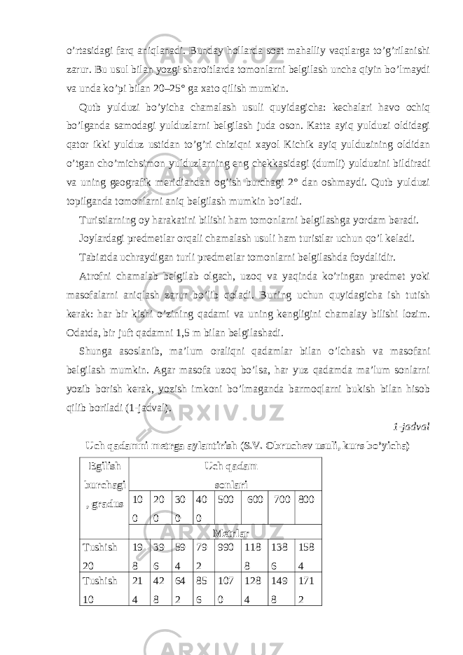 o’rtasidagi farq aniqlanadi. Bunday hollarda soat mahalliy vaqtlarga to’g’rilanishi zarur. Bu usul bilan yozgi sharoitlarda tomonlarni belgilash uncha qiyin bo’lmaydi va unda ko’pi bilan 20–25° ga xato qilish mumkin. Qutb yulduzi bo’yicha chamalash usuli quyidagicha: kechalari havo ochiq bo’lganda samodagi yulduzlarni belgilash juda oson. Katta ayiq yulduzi oldidagi qator ikki yulduz ustidan to’g’ri chiziqni xayol Kichik ayiq yulduzining oldidan o’tgan cho’michsimon yulduzlarning eng chekkasidagi (dumli) yulduzini bildiradi va uning geografik meridiandan og’ish burchagi 2° dan oshmaydi. Qutb yulduzi topilganda tomonlarni aniq belgilash mumkin bo’ladi. Turistlarning oy harakatini bilishi ham tomonlarni belgilashga yordam beradi. Joylardagi predmetlar orqali chamalash usuli ham turistlar uchun qo’l keladi. Tabiatda uchraydigan turli predmetlar tomonlarni belgilashda foydalidir. Atrofni chamalab belgilab olgach, uzoq va yaqinda ko’ringan predmet yoki masofalarni aniqlash zarur bo’lib qoladi. Buning uchun quyidagicha ish tutish kerak: har bir kishi o’zining qadami va uning kengligini chamalay bilishi lozim. Odatda, bir juft qadamni 1,5 m bilan belgilashadi. Shunga asoslanib, ma’lum oraliqni qadamlar bilan o’lchash va masofani belgilash mumkin. Agar masofa uzoq bo’lsa, har yuz qadamda ma’lum sonlarni yozib borish kerak, yozish imkoni bo’lmaganda barmoqlarni bukish bilan hisob qilib boriladi (1-jadval). 1-jadval Uch qadamni metrga aylantirish (S.V. Obruchev usuli, kurs bo’yicha) Egilish burchagi , gradus Uch qadam sonlari 10 0 20 0 30 0 40 0 500 600 700 800 Metrlar Tushish 20 19 8 39 6 59 4 79 2 990 118 8 138 6 158 4 Tushish 10 21 4 42 8 64 2 85 6 107 0 128 4 149 8 171 2 