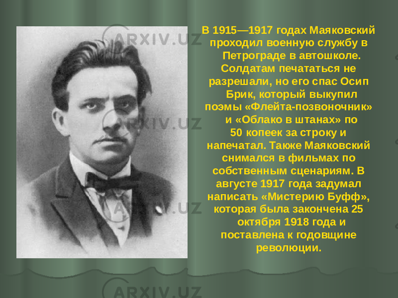В 1915—1917 годах Маяковский проходил военную службу в Петрограде в автошколе. Солдатам печататься не разрешали, но его спас Осип Брик, который выкупил поэмы «Флейта-позвоночник» и «Облако в штанах» по 50 копеек за строку и напечатал. Также Маяковский снимался в фильмах по собственным сценариям. В августе 1917 года задумал написать «Мистерию Буфф», которая была закончена 25 октября 1918 года и поставлена к годовщине революции. 