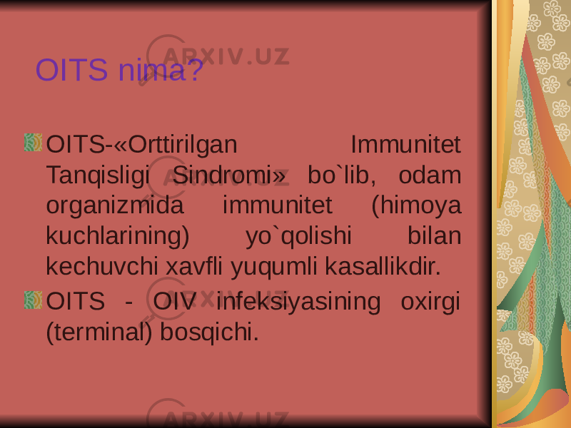 OITS nima? OITS-«Orttirilgan Immunitet Tanqisligi Sindromi» bo`lib, odam organizmida immunitet (himoya kuchlarining) yo`qolishi bilan kechuvchi xavfli yuqumli kasallikdir. OITS - OIV infeksiyasining oxirgi (terminal) bosqichi. 