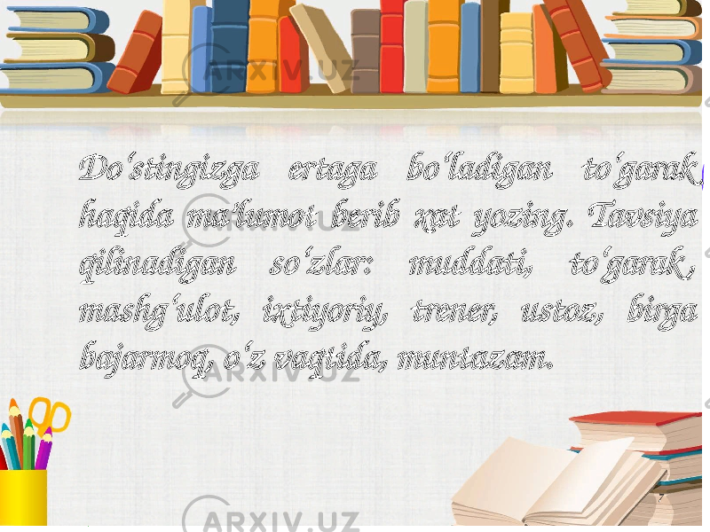 7Do‘stingizga ertaga bo‘ladigan to‘garak haqida ma’lumot berib xat yozing. Tavsiya qilinadigan so‘zlar: muddati, to‘garak , mashg‘ulot, ixtiyoriy, trener, ustoz, birga bajarmoq, o‘z vaqtida, muntazam. 