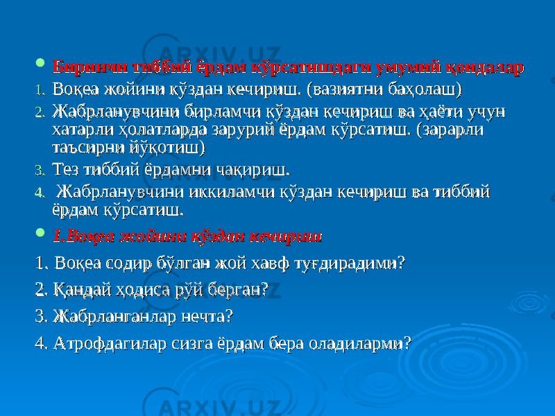  Биринчи тиббий ёрдам кўрсатишдаги умумий қоидаларБиринчи тиббий ёрдам кўрсатишдаги умумий қоидалар 1.1. Воқеа жойини кўздан кечириш.Воқеа жойини кўздан кечириш. (вазиятни ба (вазиятни ба ҳҳ олаш)олаш) 2.2. Жабрланувчини бирламчи кўздан кечириш ва ҳаёти учун Жабрланувчини бирламчи кўздан кечириш ва ҳаёти учун хатарли ҳолатларда зарурий ёрдам кўрсатиш. хатарли ҳолатларда зарурий ёрдам кўрсатиш. (зарарли (зарарли таъсирни йтаъсирни й ўқўқ отиш)отиш) 3.3. Тез тиббий ёрдамни чақириш.Тез тиббий ёрдамни чақириш. 4.4. Жабрланувчини иккиламчи кўздан кечириш ва тиббий Жабрланувчини иккиламчи кўздан кечириш ва тиббий ёрдам кўрсатиш.ёрдам кўрсатиш.  1.Воқеа жойини кўздан кечириш1.Воқеа жойини кўздан кечириш 11 . . Воқеа содир бўлган жой хавф туғдирадими?Воқеа содир бўлган жой хавф туғдирадими? 2. Қандай ҳодиса рўй берган?2. Қандай ҳодиса рўй берган? 3. Жабрланганлар нечта?3. Жабрланганлар нечта? 4. Атрофдагилар сизга ёрдам бера оладиларми?4. Атрофдагилар сизга ёрдам бера оладиларми? 