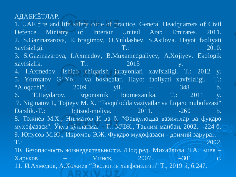 АДАБИЁТЛАР. 1. UAE fire and life safety code of practice. General Headquarters of Civil Defence Ministry of Interior United Arab Emirates. 2011. 2. S.Gazinazarova, E.Ibragimov, O.Yuldashev, S.Asilova. Hayot faoliyati xavfsizligi. Т.: 2010. 3. S.Gazinazarova, I.Axmedov, B.Muxamedgaliyev, A.Хojiyev. Ekologik xavfsizlik. Т.: 2013 y. 4. I.Axmedov. Ishlab chiqarish jarayonlari xavfsizligi. Т.: 2012 y. 5. Yormatov G‘.Yo. va boshqalar. Hayot faoliyati xavfsizligi. –T.: “Aloqachi”, 2009 yil. – 348 b. 6. Т .Haydarov. Ergonomik biomexanika. Т .: 2011 y. 7. Nigmatov I., Tojieyv M. X. &#34;Favqulodda vaziyatlar va fuqaro muhofazasi&#34; Darslik.-T.: Iqtisod-moliya. 2011. -260 b. 8. Tожиев M.X., Нигматов И ва б. &#34;Фавқулодда вазиятлар ва фуқаро муҳофазаси&#34;. Ўқув қўлланма. –T.: MЧЖ., Таълим манбаи, 2002. -224 б. 9. Юнусов М.Ю., Икромов Э.Ж. Фуқаро муҳофазаси - доимий зарурат. – Т.: 2002. 10. Безопасность жизнедеятельности. /Под.ред. Михайлова Л.А. Киев – Харьков – Минск, 2007. –301 с. 11. И.Ахмедов, А.Хожиев “Экология хавфсизлиги” Т., 2019 й, б.247. 