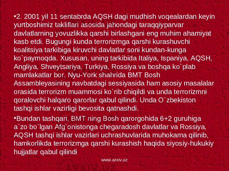 • 2. 2001 yil 11 sentabrda AQSH dagi mudhish voqealardan keyin yurtboshimiz takliflari asosida jahondagi taraqqiyparvar davlatlarning yovuzlikka qarshi birlashgani eng muhim ahamiyat kasb etdi. Bugungi kunda terrorizmga qarshi kurashuvchi koalitsiya tarkibiga kiruvchi davlatlar soni kundan-kunga ko`paymoqda. Xususan, uning tarkibida Italiya, Ispaniya, AQSH, Angliya, Shveytsariya, Turkiya, Rossiya va boshqa ko`plab mamlakatlar bor. Nyu-York shahrida BMT Bosh Assambleyasining navbatdagi sessiyasida ham asosiy masalalar orasida terrorizm muammosi ko`rib chiqildi va unda terrorizmni qoralovchi halqaro qarorlar qabul qilindi. Unda O`zbekiston tashqi ishlar vazirligi bevosita qatnashdi. • Bundan tashqari, BMT ning Bosh qarorgohida 6+2 guruhiga a`zo bo`lgan Afg`onistonga chegaradosh davlatlar va Rossiya, AQSH tashqi ishlar vazirlari uchrashuvlarida muhokama qilinib, hamkorlikda terrorizmga qarshi kurashish haqida siyosiy-hukukiy hujjatlar qabul qilindi www.arxiv.uz 