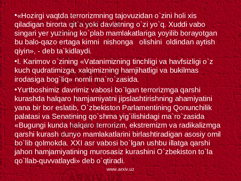 • «Hozirgi vaqtda terrorizmning tajovuzidan o`zini holi xis qiladigan birorta qit`a yoki davlatning o`zi yo`q. Xuddi vabo singari yer yuzining ko`plab mamlakatlariga yoyilib borayotgan bu balo-qazo ertaga kimni nishonga olishini oldindan aytish qiyin», - deb ta`kidlaydi. • I. Karimov o`zining «Vatanimizning tinchligi va havfsizligi o`z kuch qudratimizga, xalqimizning hamjihatligi va bukilmas irodasiga bog`liq» nomli ma`ro`zasida. • Yurtboshimiz davrimiz vabosi bo`lgan terrorizmga qarshi kurashda halqaro hamjamiyatni jipslashtirishning ahamiyatini yana bir bor eslatib, O`zbekiston Parlamentining Qonunchilik palatasi va Senatining qo`shma yig`ilishidagi ma`ro`zasida «Bugungi kunda halqaro terrorizm, ekstremizm va radikalizmga qarshi kurash dunyo mamlakatlarini birlashtiradigan asosiy omil bo`lib qolmokda. XXI asr vabosi bo`lgan ushbu illatga qarshi jahon hamjamiyatining murosasiz kurashini O`zbekiston to`la qo`llab-quvvatlaydi» deb o`qtiradi. www.arxiv.uz 