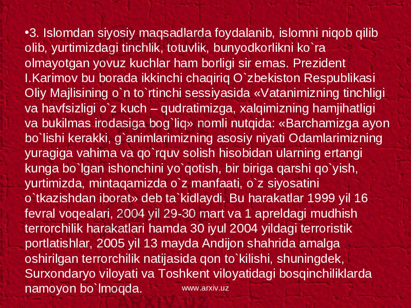 • 3. Islomdan siyosiy maqsadlarda foydalanib, islomni niqob qilib olib, yurtimizdagi tinchlik, totuvlik, bunyodkorlikni ko`ra olmayotgan yovuz kuchlar ham borligi sir emas. Prezident I.Karimov bu borada ikkinchi chaqiriq O`zbekiston Respublikasi Oliy Majlisining o`n to`rtinchi sessiyasida «Vatanimizning tinchligi va havfsizligi o`z kuch – qudratimizga, xalqimizning hamjihatligi va bukilmas irodasiga bog`liq» nomli nutqida: «Barchamizga ayon bo`lishi kerakki, g`animlarimizning asosiy niyati Odamlarimizning yuragiga vahima va qo`rquv solish hisobidan ularning ertangi kunga bo`lgan ishonchini yo`qotish, bir biriga qarshi qo`yish, yurtimizda, mintaqamizda o`z manfaati, o`z siyosatini o`tkazishdan iborat» deb ta`kidlaydi. Bu harakatlar 1999 yil 16 fevral voqealari, 2004 yil 29-30 mart va 1 apreldagi mudhish terrorchilik harakatlari hamda 30 iyul 2004 yildagi terroristik portlatishlar, 2005 yil 13 mayda Andijon shahrida amalga oshirilgan terrorchilik natijasida qon to`kilishi, shuningdek, Surxondaryo viloyati va Toshkent viloyatidagi bosqinchiliklarda namoyon bo`lmoqda. www.arxiv.uz 