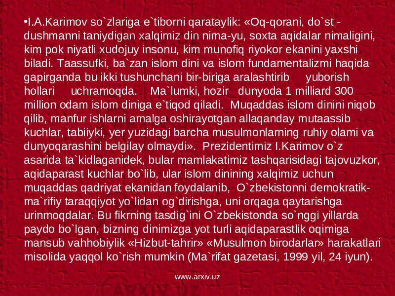 • I.A.Karimov so`zlariga e`tiborni qarataylik: «Oq-qorani, do`st - dushmanni taniydigan xalqimiz din nima-yu, soxta aqidalar nimaligini, kim pok niyatli xudojuy insonu, kim munofiq riyokor ekanini yaxshi biladi. Taassufki, ba`zan islom dini va islom fundamentalizmi haqida gapirganda bu ikki tushunchani bir-biriga aralashtirib yuborish hollari uchramoqda. Ma`lumki, hozir dunyoda 1 milliard 300 million odam islom diniga e`tiqod qiladi. Muqaddas islom dinini niqob qilib, manfur ishlarni amalga oshirayotgan allaqanday mutaassib kuchlar, tabiiyki, yer yuzidagi barcha musulmonlarning ruhiy olami va dunyoqarashini belgilay olmaydi». Prezidentimiz I.Karimov o`z asarida ta`kidlaganidek, bular mamlakatimiz tashqarisidagi tajovuzkor, aqidaparast kuchlar bo`lib, ular islom dinining xalqimiz uchun muqaddas qadriyat ekanidan foydalanib, O`zbekistonni demokratik- ma`rifiy taraqqiyot yo`lidan og`dirishga, uni orqaga qaytarishga urinmoqdalar. Bu fikrning tasdig`ini O`zbekistonda so`nggi yillarda paydo bo`lgan, bizning dinimizga yot turli aqidaparastlik oqimiga mansub vahhobiylik «Hizbut-tahrir» «Musulmon birodarlar» harakatlari misolida yaqqol ko`rish mumkin (Ma`rifat gazetasi, 1999 yil, 24 iyun). www.arxiv.uz 