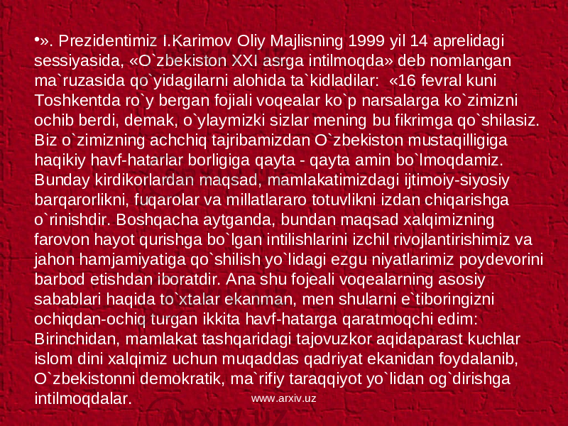 • ». Prezidentimiz I.Karimov Oliy Majlisning 1999 yil 14 aprelidagi sessiyasida, «O`zbekiston XXI asrga intilmoqda» deb nomlangan ma`ruzasida qo`yidagilarni alohida ta`kidladilar: «16 fevral kuni Toshkentda ro`y bergan fojiali voqealar ko`p narsalarga ko`zimizni ochib berdi, demak, o`ylaymizki sizlar mening bu fikrimga qo`shilasiz. Biz o`zimizning achchiq tajribamizdan O`zbekiston mustaqilligiga haqikiy havf-hatarlar borligiga qayta - qayta amin bo`lmoqdamiz. Bunday kirdikorlardan maqsad, mamlakatimizdagi ijtimoiy-siyosiy barqarorlikni, fuqarolar va millatlararo totuvlikni izdan chiqarishga o`rinishdir. Boshqacha aytganda, bundan maqsad xalqimizning farovon hayot qurishga bo`lgan intilishlarini izchil rivojlantirishimiz va jahon hamjamiyatiga qo`shilish yo`lidagi ezgu niyatlarimiz poydevorini barbod etishdan iboratdir. Ana shu fojeali voqealarning asosiy sabablari haqida to`xtalar ekanman, men shularni e`tiboringizni ochiqdan-ochiq turgan ikkita havf-hatarga qaratmoqchi edim: Birinchidan, mamlakat tashqaridagi tajovuzkor aqidaparast kuchlar islom dini xalqimiz uchun muqaddas qadriyat ekanidan foydalanib, O`zbekistonni demokratik, ma`rifiy taraqqiyot yo`lidan og`dirishga intilmoqdalar. www.arxiv.uz 