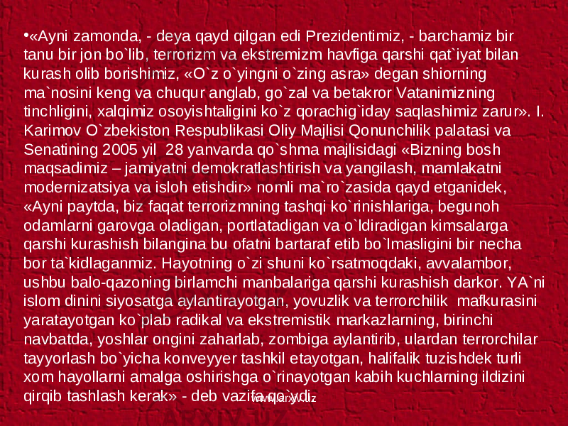 • «Ayni zamonda, - deya qayd qilgan edi Prezidentimiz, - barchamiz bir tanu bir jon bo`lib, terrorizm va ekstremizm havfiga qarshi qat`iyat bilan kurash olib borishimiz, «O`z o`yingni o`zing asra» degan shiorning ma`nosini keng va chuqur anglab, go`zal va betakror Vatanimizning tinchligini, xalqimiz osoyishtaligini ko`z qorachig`iday saqlashimiz zarur». I. Karimov O`zbekiston Respublikasi Oliy Majlisi Qonunchilik palatasi va Senatining 2005 yil 28 yanvarda qo`shma majlisidagi «Bizning bosh maqsadimiz – jamiyatni demokratlashtirish va yangilash, mamlakatni modernizatsiya va isloh etishdir» nomli ma`ro`zasida qayd etganidek, «Ayni paytda, biz faqat terrorizmning tashqi ko`rinishlariga, begunoh odamlarni garovga oladigan, portlatadigan va o`ldiradigan kimsalarga qarshi kurashish bilangina bu ofatni bartaraf etib bo`lmasligini bir necha bor ta`kidlaganmiz. Hayotning o`zi shuni ko`rsatmoqdaki, avvalambor, ushbu balo-qazoning birlamchi manbalariga qarshi kurashish darkor. YA`ni islom dinini siyosatga aylantirayotgan, yovuzlik va terrorchilik mafkurasini yaratayotgan ko`plab radikal va ekstremistik markazlarning, birinchi navbatda, yoshlar ongini zaharlab, zombiga aylantirib, ulardan terrorchilar tayyorlash bo`yicha konveyyer tashkil etayotgan, halifalik tuzishdek turli xom hayollarni amalga oshirishga o`rinayotgan kabih kuchlarning ildizini qirqib tashlash kerak» - deb vazifa qo`ydi. www.arxiv.uz 