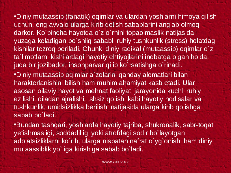 • Diniy mutaassib (fanatik) oqimlar va ulardan yoshlarni himoya qilish uchun, eng avvalo ularga kirib qolish sabablarini anglab olmoq darkor. Ko`pincha hayotda o`z o`rnini topaolmaslik natijasida yuzaga keladigan bo`shliq sababli ruhiy tushkunlik (stress) holatdagi kishilar tezroq beriladi. Chunki diniy radikal (mutaassib) oqimlar o`z ta`limotlarni kishilardagi hayotiy ehtiyojlarini inobatga olgan holda, juda bir jozibador, insonparvar qilib ko`rsatishga o`rinadi. • Diniy mutaassib oqimlar a`zolarini qanday alomatlari bilan harakterlanishini bilish ham muhim ahamiyat kasb etadi. Ular asosan oilaviy hayot va mehnat faoliyati jarayonida kuchli ruhiy ezilishi, oiladan ajralishi, ishsiz qolishi kabi hayotiy hodisalar va tushkunlik, umidsizlikka berilishi natijasida ularga kirib qolishga sabab bo`ladi. • Bundan tashqari, yoshlarda hayotiy tajriba, shukronalik, sabr-toqat yetishmasligi, soddadilligi yoki atrofdagi sodir bo`layotgan adolatsizliklarni ko`rib, ularga nisbatan nafrat o`yg`onishi ham diniy mutaassiblik yo`liga kirishiga sabab bo`ladi. www.arxiv.uz 