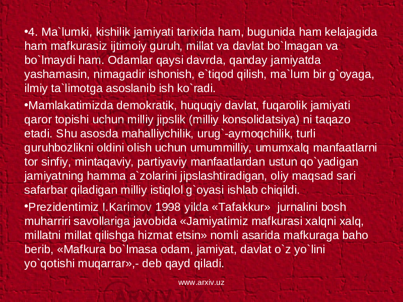 • 4. Ma`lumki, kishilik jamiyati tarixida ham, bugunida ham kelajagida ham mafkurasiz ijtimoiy guruh, millat va davlat bo`lmagan va bo`lmaydi ham. Odamlar qaysi davrda, qanday jamiyatda yashamasin, nimagadir ishonish, e`tiqod qilish, ma`lum bir g`oyaga, ilmiy ta`limotga asoslanib ish ko`radi. • Mamlakatimizda demokratik, huquqiy davlat, fuqarolik jamiyati qaror topishi uchun milliy jipslik (milliy konsolidatsiya) ni taqazo etadi. Shu asosda mahalliychilik, urug`-aymoqchilik, turli guruhbozlikni oldini olish uchun umummilliy, umumxalq manfaatlarni tor sinfiy, mintaqaviy, partiyaviy manfaatlardan ustun qo`yadigan jamiyatning hamma a`zolarini jipslashtiradigan, oliy maqsad sari safarbar qiladigan milliy istiqlol g`oyasi ishlab chiqildi. • Prezidentimiz I.Karimov 1998 yilda «Tafakkur» jurnalini bosh muharriri savollariga javobida «Jamiyatimiz mafkurasi xalqni xalq, millatni millat qilishga hizmat etsin» nomli asarida mafkuraga baho berib, «Mafkura bo`lmasa odam, jamiyat, davlat o`z yo`lini yo`qotishi muqarrar»,- deb qayd qiladi. www.arxiv.uz 