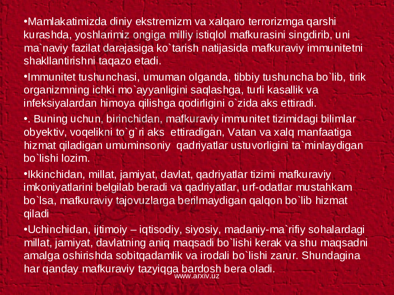 • Mamlakatimizda diniy ekstremizm va xalqaro terrorizmga qarshi kurashda, yoshlarimiz ongiga milliy istiqlol mafkurasini singdirib, uni ma`naviy fazilat darajasiga ko`tarish natijasida mafkuraviy immunitetni shakllantirishni taqazo etadi. • Immunitet tushunchasi, umuman olganda, tibbiy tushuncha bo`lib, tirik organizmning ichki mo`ayyanligini saqlashga, turli kasallik va infeksiyalardan himoya qilishga qodirligini o`zida aks ettiradi. • . Buning uchun, birinchidan, mafkuraviy immunitet tizimidagi bilimlar obyektiv, voqelikni to`g`ri aks ettiradigan, Vatan va xalq manfaatiga hizmat qiladigan umuminsoniy qadriyatlar ustuvorligini ta`minlaydigan bo`lishi lozim. • Ikkinchidan, millat, jamiyat, davlat, qadriyatlar tizimi mafkuraviy imkoniyatlarini belgilab beradi va qadriyatlar, urf-odatlar mustahkam bo`lsa, mafkuraviy tajovuzlarga berilmaydigan qalqon bo`lib hizmat qiladi • Uchinchidan, ijtimoiy – iqtisodiy, siyosiy, madaniy-ma`rifiy sohalardagi millat, jamiyat, davlatning aniq maqsadi bo`lishi kerak va shu maqsadni amalga oshirishda sobitqadamlik va irodali bo`lishi zarur. Shundagina har qanday mafkuraviy tazyiqga bardosh bera oladi. www.arxiv.uz 