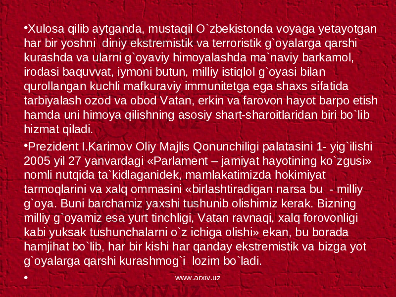 • Xulosa qilib aytganda, mustaqil O`zbekistonda voyaga yetayotgan har bir yoshni diniy ekstremistik va terroristik g`oyalarga qarshi kurashda va ularni g`oyaviy himoyalashda ma`naviy barkamol, irodasi baquvvat, iymoni butun, milliy istiqlol g`oyasi bilan qurollangan kuchli mafkuraviy immunitetga ega shaxs sifatida tarbiyalash ozod va obod Vatan, erkin va farovon hayot barpo etish hamda uni himoya qilishning asosiy shart-sharoitlaridan biri bo`lib hizmat qiladi. • Prezident I.Karimov Oliy Majlis Qonunchiligi palatasini 1- yig`ilishi 2005 yil 27 yanvardagi «Parlament – jamiyat hayotining ko`zgusi» nomli nutqida ta`kidlaganidek, mamlakatimizda hokimiyat tarmoqlarini va xalq ommasini «birlashtiradigan narsa bu - milliy g`oya. Buni barchamiz yaxshi tushunib olishimiz kerak. Bizning milliy g`oyamiz esa yurt tinchligi, Vatan ravnaqi, xalq forovonligi kabi yuksak tushunchalarni o`z ichiga olishi» ekan, bu borada hamjihat bo`lib, har bir kishi har qanday ekstremistik va bizga yot g`oyalarga qarshi kurashmog`i lozim bo`ladi. •   www.arxiv.uz 