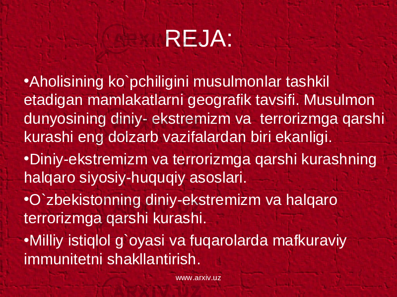 REJA: • Aholisining ko`pchiligini musulmonlar tashkil etadigan mamlakatlarni geografik tavsifi. Musulmon dunyosining diniy- ekstremizm va terrorizmga qarshi kurashi eng dolzarb vazifalardan biri ekanligi. • Diniy-ekstremizm va terrorizmga qarshi kurashning halqaro siyosiy-huquqiy asoslari. • O`zbekistonning diniy-ekstremizm va halqaro terrorizmga qarshi kurashi. • Milliy istiqlol g`oyasi va fuqarolarda mafkuraviy immunitetni shakllantirish. www.arxiv.uz 