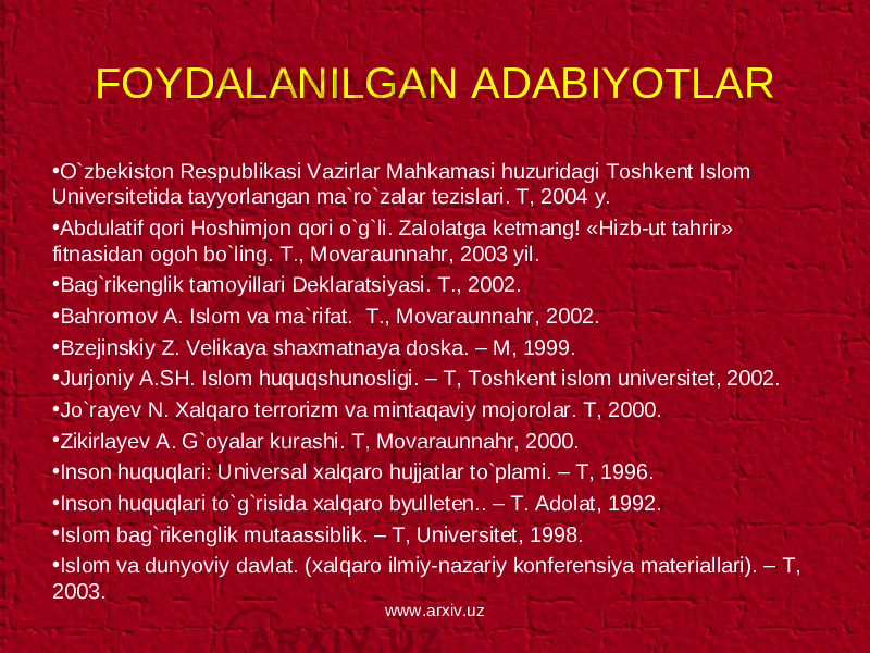 FOYDALANILGAN ADABIYOTLAR • O`zbekiston Respublikasi Vazirlar Mahkamasi huzuridagi Toshkent Islom Universitetida tayyorlangan ma`ro`zalar tezislari. T, 2004 y. • Abdulatif qori Hoshimjon qori o`g`li. Zalolatga ketmang! «Hizb-ut tahrir» fitnasidan ogoh bo`ling. T., Movaraunnahr, 2003 yil. • Bag`rikenglik tamoyillari Deklaratsiyasi. T., 2002. • Bahromov A. Islom va ma`rifat. T., Movaraunnahr, 2002. • Bzejinskiy Z. Velikaya shaxmatnaya doska. – M, 1999. • Jurjoniy A.SH. Islom huquqshunosligi. – T, Toshkent islom universitet, 2002. • Jo`rayev N. Xalqaro terrorizm va mintaqaviy mojorolar. T, 2000. • Zikirlayev A. G`oyalar kurashi. T, Movaraunnahr, 2000. • Inson huquqlari: Universal xalqaro hujjatlar to`plami. – T, 1996. • Inson huquqlari to`g`risida xalqaro byulleten.. – T. Adolat, 1992. • Islom bag`rikenglik mutaassiblik. – T, Universitet, 1998. • Islom va dunyoviy davlat. (xalqaro ilmiy-nazariy konferensiya materiallari). – T, 2003. www.arxiv.uz 