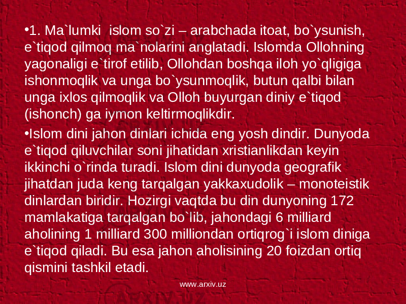 • 1. Ma`lumki islom so`zi – arabchada itoat, bo`ysunish, e`tiqod qilmoq ma`nolarini anglatadi. Islomda Ollohning yagonaligi e`tirof etilib, Ollohdan boshqa iloh yo`qligiga ishonmoqlik va unga bo`ysunmoqlik, butun qalbi bilan unga ixlos qilmoqlik va Olloh buyurgan diniy e`tiqod (ishonch) ga iymon keltirmoqlikdir. • Islom dini jahon dinlari ichida eng yosh dindir. Dunyoda e`tiqod qiluvchilar soni jihatidan xristianlikdan keyin ikkinchi o`rinda turadi. Islom dini dunyoda geografik jihatdan juda keng tarqalgan yakkaxudolik – monoteistik dinlardan biridir. Hozirgi vaqtda bu din dunyoning 172 mamlakatiga tarqalgan bo`lib, jahondagi 6 milliard aholining 1 milliard 300 milliondan ortiqrog`i islom diniga e`tiqod qiladi. Bu esa jahon aholisining 20 foizdan ortiq qismini tashkil etadi. www.arxiv.uz 