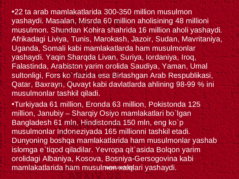 • 22 ta arab mamlakatlarida 300-350 million musulmon yashaydi. Masalan, Misrda 60 million aholisining 48 millioni musulmon. Shundan Kohira shahrida 16 million aholi yashaydi. Afrikadagi Liviya, Tunis, Marokash, Jazoir, Sudan, Mavritaniya, Uganda, Somali kabi mamlakatlarda ham musulmonlar yashaydi. Yaqin Sharqda Livan, Suriya, Iordaniya, Iroq, Falastinda, Arabiston yarim orolida Saudiya, Yaman, Umal sultonligi, Fors ko`rfazida esa Birlashgan Arab Respublikasi, Qatar, Baxrayn, Quvayt kabi davlatlarda ahlining 98-99 % ini musulmonlar tashkil qiladi. • Turkiyada 61 million, Eronda 63 million, Pokistonda 125 million, Janubiy – Sharqiy Osiyo mamlakatlari bo`lgan Bangladesh 61 mln, Hindistonda 150 mln, eng ko`p musulmonlar Indoneziyada 165 millionni tashkil etadi. Dunyoning boshqa mamlakatlarida ham musulmonlar yashab islomga e`tiqod qiladilar. Yevropa qit`asida Bolqon yarim orolidagi Albaniya, Kosova, Bosniya-Gersogovina kabi mamlakatlarida ham musulmon xalqlari yashaydi. www.arxiv.uz 