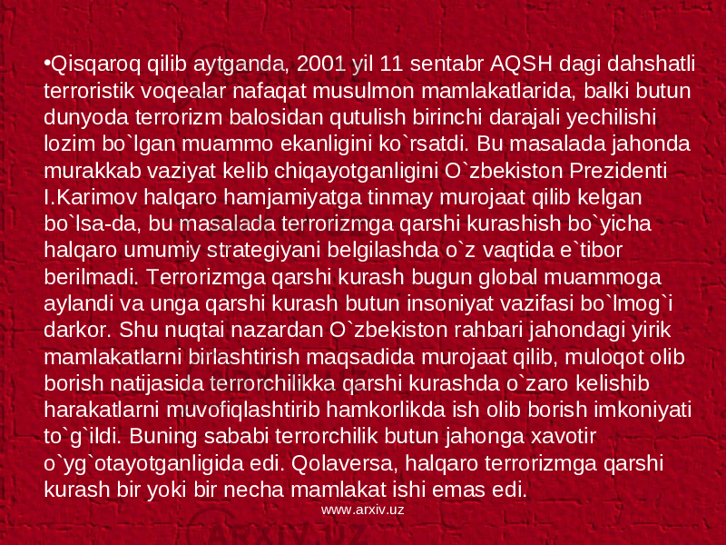 • Qisqaroq qilib aytganda, 2001 yil 11 sentabr AQSH dagi dahshatli terroristik voqealar nafaqat musulmon mamlakatlarida, balki butun dunyoda terrorizm balosidan qutulish birinchi darajali yechilishi lozim bo`lgan muammo ekanligini ko`rsatdi. Bu masalada jahonda murakkab vaziyat kelib chiqayotganligini O`zbekiston Prezidenti I.Karimov halqaro hamjamiyatga tinmay murojaat qilib kelgan bo`lsa-da, bu masalada terrorizmga qarshi kurashish bo`yicha halqaro umumiy strategiyani belgilashda o`z vaqtida e`tibor berilmadi. Terrorizmga qarshi kurash bugun global muammoga aylandi va unga qarshi kurash butun insoniyat vazifasi bo`lmog`i darkor. Shu nuqtai nazardan O`zbekiston rahbari jahondagi yirik mamlakatlarni birlashtirish maqsadida murojaat qilib, muloqot olib borish natijasida terrorchilikka qarshi kurashda o`zaro kelishib harakatlarni muvofiqlashtirib hamkorlikda ish olib borish imkoniyati to`g`ildi. Buning sababi terrorchilik butun jahonga xavotir o`yg`otayotganligida edi. Qolaversa, halqaro terrorizmga qarshi kurash bir yoki bir necha mamlakat ishi emas edi. www.arxiv.uz 