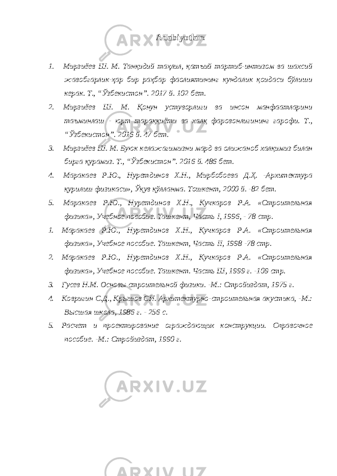 Adabiyotlar: 1. Мирзиёев Ш. М. Танқидий таҳлил, қатъий тартиб-интизом ва шахсий жавобгарлик-ҳар бир раҳбар фаолиятининг кундалик қоидаси бўлиши керак. Т., “Ўзбекистон”. 2017 й. 102 бет. 2. Мирзиёев Ш. М. Қонун устуворлиги ва инсон манфаатларини таъминлаш - юрт тараққиёти ва халқ фаровонлигининг гарофи. Т., “Ўзбекистон”. 2016 й. 47 бет. 3. Мирзиёев Ш. М. Буюк келажагимизни мард ва олижаноб халқимиз билан бирга қурамиз. Т., “Ўзбекистон”. 2016 й. 486 бет. 4. Маракаев Р.Ю., Нуретдинов Х.Н., Мирбобоева Д.Ҳ. -Архитектура қурилиш физикаси», Ўқув қўлланма. Тошкент, 2000 й. -82 бет. 5. Маракаев Р.Ю., Нуретдинов Х.Н., Кучкаров Р.А. «Строительная физика», Учебное пособие. Ташкент, Часть I, 1996, - 78 стр. 1. Маракаев Р.Ю., Нуретдинов Х.Н., Кучкаров Р.А. «Строительная физика», Учебное пособие. Ташкент, Часть II , 1998 -78 стр. 2. Маракаев Р.Ю., Нуретдинов Х.Н., Кучкаров Р.А. «Строительная физика», Учебное пособие. Ташкент. Часть Ш, 1999 г. -109 стр. 3. Гусев Н.М. Основы строительной физики. -М.: Стройиздат, 1975 г. 4. Ковригин С.Д., Крышов СИ. Архитектурно-строительная акустика, -М.: Высшая школа, 1986 г. - 256 с. 5. Расчет и проектирование ограждающих конструкции. Справочное пособие. -М.: Стройиздат, 1990 г. 