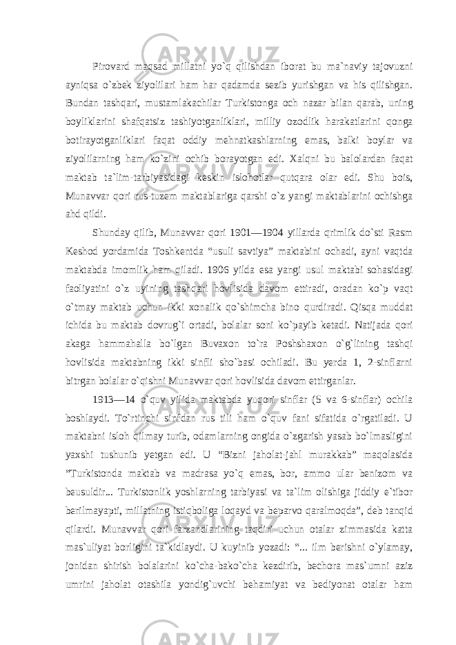 Pirovard maqsad millatni yo`q qilishdan iborat bu ma`naviy tajovuzni ayniqsa o`zbek ziyolilari ham har qadamda sezib yurishgan va his qilishgan. Bundan tashqari, mustamlakachilar Turkistonga och nazar bilan qarab, uning boyliklarini shafqatsiz tashiyotganliklari, milliy ozodlik harakatlarini qonga botirayotganliklari faqat oddiy mehnatkashlarning emas, balki boylar va ziyolilarning ham ko`zini ochib borayotgan edi. Xalqni bu balolardan faqat maktab ta`lim-tarbiyasidagi keskin islohotlar qutqara olar edi. Shu bois, Munavvar qori rus-tuzem maktablariga qarshi o`z yangi maktablarini ochishga ahd qildi. Shunday qilib, Munavvar qori 1901—1904 yillarda qrimlik do`sti Rasm Keshod yordamida Toshkentda “usuli savtiya” maktabini ochadi, ayni vaqtda maktabda imomlik ham qiladi. 1906 yilda esa yangi usul maktabi sohasidagi faoliyatini o`z uyining tashqari hovlisida davom ettiradi, oradan ko`p vaqt o`tmay maktab uchun ikki xonalik qo`shimcha bino qurdiradi. Qisqa muddat ichida bu maktab dovrug`i ortadi, bolalar soni ko`payib ketadi. Natijada qori akaga hammahalla bo`lgan Buvaxon to`ra Poshshaxon o`g`lining tashqi hovlisida maktabning ikki sinfli sho`basi ochiladi. Bu yerda 1, 2-sinflarni bitrgan bolalar o`qishni Munavvar qori hovlisida davom ettirganlar. 1913—14 o`quv yilida maktabda yuqori sinflar (5 va 6-sinflar) ochila boshlaydi. To`rtinchi sinfdan rus tili ham o`quv fani sifatida o`rgatiladi. U maktabni isloh qilmay turib, odamlarning ongida o`zgarish yasab bo`lmasligini yaxshi tushunib yetgan edi. U “Bizni jaholat-jahl murakkab” maqolasida “Turkistonda maktab va madrasa yo`q emas, bor, ammo ular benizom va beusuldir... Turkistonlik yoshlarning tarbiyasi va ta`lim olishiga jiddiy e`tibor berilmayapti, millatning istiqboliga loqayd va beparvo qaralmoqda”, deb tanqid qilardi. Munavvar qori farzandlarining taqdiri uchun otalar zimmasida katta mas`uliyat borligini ta`kidlaydi. U kuyinib yozadi: “... ilm berishni o`ylamay, jonidan shirish bolalarini ko`cha-bako`cha kezdirib, bechora mas`umni aziz umrini jaholat otashila yondig`uvchi behamiyat va bediyonat otalar ham 