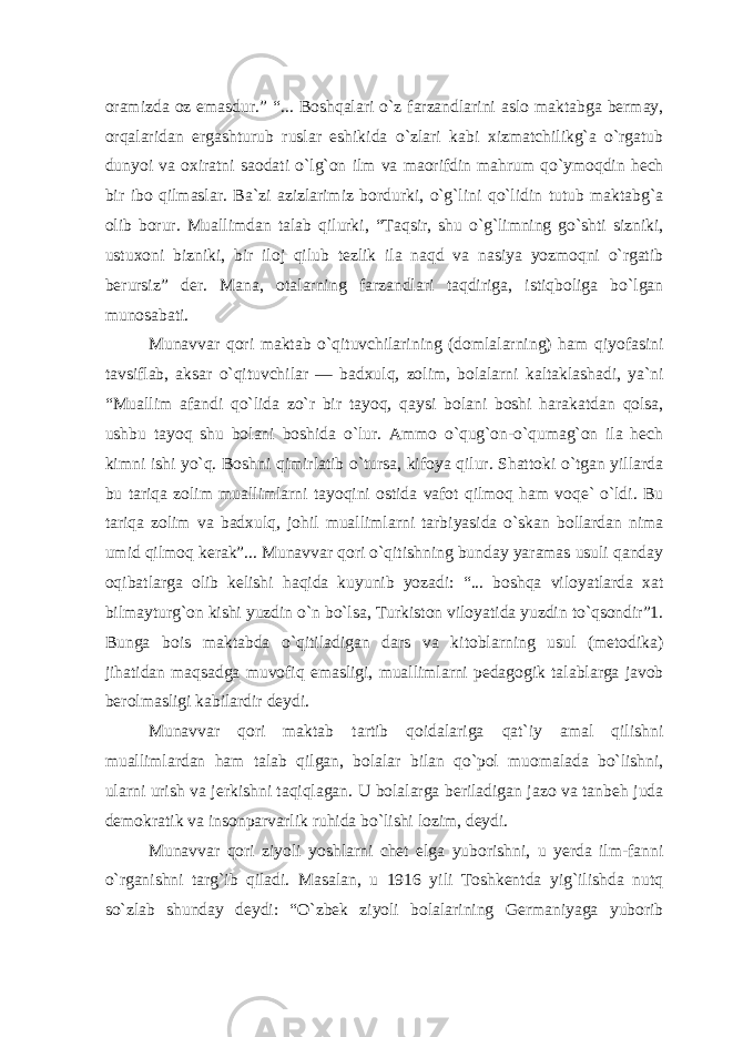 oramizda oz emasdur.” “... Boshqalari o`z farzandlarini aslo maktabga bermay, orqalaridan ergashturub ruslar eshikida o`zlari kabi xizmatchilikg`a o`rgatub dunyoi va oxiratni saodati o`lg`on ilm va maorifdin mahrum qo`ymoqdin hech bir ibo qilmaslar. Ba`zi azizlarimiz bordurki, o`g`lini qo`lidin tutub maktabg`a olib borur. Muallimdan talab qilurki, “Taqsir, shu o`g`limning go`shti sizniki, ustuxoni bizniki, bir iloj qilub tezlik ila naqd va nasiya yozmoqni o`rgatib berursiz” der. Mana, otalarning farzandlari taqdiriga, istiqboliga bo`lgan munosabati. Munavvar qori maktab o`qituvchilarining (domlalarning) ham qiyofasini tavsiflab, aksar o`qituvchilar — badxulq, zolim, bolalarni kaltaklashadi, ya`ni “Muallim afandi qo`lida zo`r bir tayoq, qaysi bolani boshi harakatdan qolsa, ushbu tayoq shu bolani boshida o`lur. Ammo o`qug`on-o`qumag`on ila hech kimni ishi yo`q. Boshni qimirlatib o`tursa, kifoya qilur. Shattoki o`tgan yillarda bu tariqa zolim muallimlarni tayoqini ostida vafot qilmoq ham voqe` o`ldi. Bu tariqa zolim va badxulq, johil muallimlarni tarbiyasida o`skan bollardan nima umid qilmoq kerak”... Munavvar qori o`qitishning bunday yaramas usuli qanday oqibatlarga olib kelishi haqida kuyunib yozadi: “... boshqa viloyatlarda xat bilmayturg`on kishi yuzdin o`n bo`lsa, Turkiston viloyatida yuzdin to`qsondir”1. Bunga bois maktabda o`qitiladigan dars va kitoblarning usul (metodika) jihatidan maqsadga muvofiq emasligi, muallimlarni pedagogik talablarga javob berolmasligi kabilardir deydi. Munavvar qori maktab tartib qoidalariga qat`iy amal qilishni muallimlardan ham talab qilgan, bolalar bilan qo`pol muomalada bo`lishni, ularni urish va jerkishni taqiqlagan. U bolalarga beriladigan jazo va tanbeh juda demokratik va insonparvarlik ruhida bo`lishi lozim, deydi. Munavvar qori ziyoli yoshlarni chet elga yuborishni, u yerda ilm-fanni o`rganishni targ`ib qiladi. Masalan, u 1916 yili Toshkentda yig`ilishda nutq so`zlab shunday deydi: “O`zbek ziyoli bolalarining Germaniyaga yuborib 