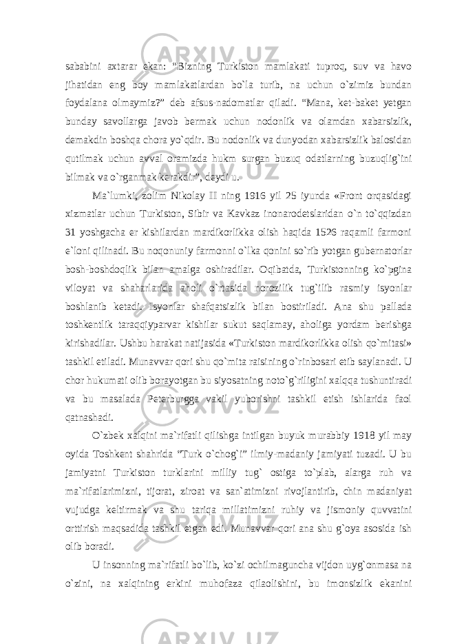 sababini axtarar ekan: “Bizning Turkiston mamlakati tuproq, suv va havo jihatidan eng boy mamlakatlardan bo`la turib, na uchun o`zimiz bundan foydalana olmaymiz?” deb afsus-nadomatlar qiladi. “Mana, ket-baket yetgan bunday savollarga javob bermak uchun nodonlik va olamdan xabarsizlik, demakdin boshqa chora yo`qdir. Bu nodonlik va dunyodan xabarsizlik balosidan qutilmak uchun avval oramizda hukm surgan buzuq odatlarning buzuqlig`ini bilmak va o`rganmak kerakdir”, deydi u. Ma`lumki, zolim Nikolay II ning 1916 yil 25 iyunda «Front orqasidagi xizmatlar uchun Turkiston, Sibir va Kavkaz inonarodetslaridan o`n to`qqizdan 31 yoshgacha er kishilardan mardikorlikka olish haqida 1526 raqamli farmoni e`loni qilinadi. Bu noqonuniy farmonni o`lka qonini so`rib yotgan gubernatorlar bosh-boshdoqlik bilan amalga oshiradilar. Oqibatda, Turkistonning ko`pgina viloyat va shaharlarida aholi o`rtasida norozilik tug`ilib rasmiy isyonlar boshlanib ketadi. Isyonlar shafqatsizlik bilan bostiriladi. Ana shu pallada toshkentlik taraqqiyparvar kishilar sukut saqlamay, aholiga yordam berishga kirishadilar. Ushbu harakat natijasida «Turkiston mardikorlikka olish qo`mitasi» tashkil etiladi. Munavvar qori shu qo`mita raisining o`rinbosari etib saylanadi. U chor hukumati olib borayotgan bu siyosatning noto`g`riligini xalqqa tushuntiradi va bu masalada Peterburgga vakil yuborishni tashkil etish ishlarida faol qatnashadi. O`zbek xalqini ma`rifatli qilishga intilgan buyuk murabbiy 1918 yil may oyida Toshkent shahrida “Turk o`chog`i” ilmiy-madaniy jamiyati tuzadi. U bu jamiyatni Turkiston turklarini milliy tug` ostiga to`plab, alarga ruh va ma`rifatlarimizni, tijorat, ziroat va san`atimizni rivojlantirib, chin madaniyat vujudga keltirmak va shu tariqa millatimizni ruhiy va jismoniy quvvatini orttirish maqsadida tashkil etgan edi. Munavvar qori ana shu g`oya asosida ish olib boradi. U insonning ma`rifatli bo`lib, ko`zi ochilmaguncha vijdon uyg`onmasa na o`zini, na xalqining erkini muhofaza qilaolishini, bu imonsizlik ekanini 