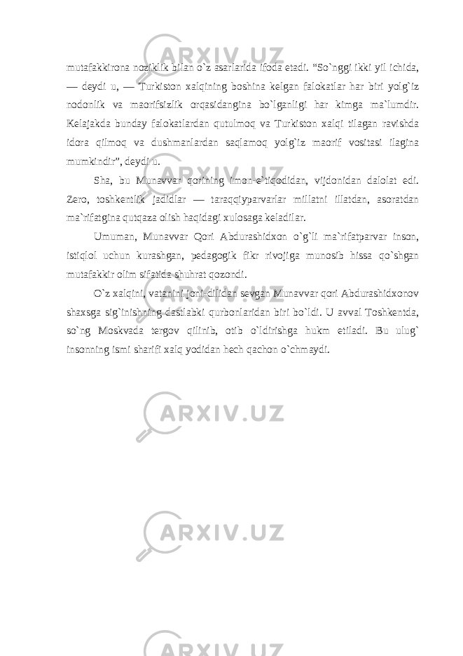 mutafakkirona noziklik bilan o`z asarlarida ifoda etadi. “So`nggi ikki yil ichida, — deydi u, — Turkiston xalqining boshina kelgan falokatlar har biri yolg`iz nodonlik va maorifsizlik orqasidangina bo`lganligi har kimga ma`lumdir. Kelajakda bunday falokatlardan qutulmoq va Turkiston xalqi tilagan ravishda idora qilmoq va dushmanlardan saqlamoq yolg`iz maorif vositasi ilagina mumkindir”, deydi u. Sha, bu Munavvar qorining imon-e`tiqodidan, vijdonidan dalolat edi. Zero, toshkentlik jadidlar — taraqqiyparvarlar millatni illatdan, asoratdan ma`rifatgina qutqaza olish haqidagi xulosaga keladilar. Umuman, Munavvar Qori Abdurashidxon o`g`li ma`rifatparvar inson, istiqlol uchun kurashgan, pedagogik fikr rivojiga munosib hissa qo`shgan mutafakkir olim sifatida shuhrat qozondi. O`z xalqini, vatanini joni-dilidan sevgan Munavvar qori Abdurashidxonov shaxsga sig`inishning dastlabki qurbonlaridan biri bo`ldi. U avval Toshkentda, so`ng Moskvada tergov qilinib, otib o`ldirishga hukm etiladi. Bu ulug` insonning ismi sharifi xalq yodidan hech qachon o`chmaydi. 