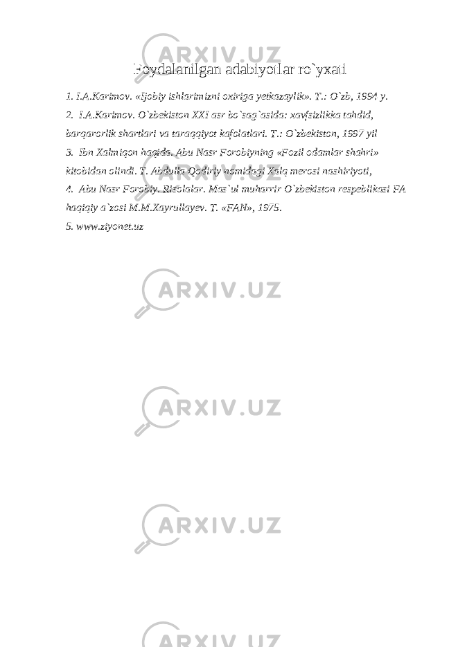 Foydalanilgan adabiyotlar ro`yxati 1. I.A.Karimov. «Ijobiy ishlarimizni oxiriga yetkazaylik». T.: O`zb, 1994 y. 2. I.A.Karimov. O`zbekiston XXI asr bo`sag`asida: xavfsizlikka tahdid, barqarorlik shartlari va taraqqiyot kafolatlari. T.: O`zbekiston, 1997 yil 3. Ibn Xalmiqon haqida. Abu Nasr Forobiyning «Fozil odamlar shahri» kitobidan olindi. T. Abdulla Qodiriy nomidagi Xalq merosi nashiriyoti, 4. Abu Nasr Forobiy. Risolalar. Mas`ul muharrir O`zbekiston respeblikasi FA haqiqiy a`zosi M.M.Xayrullayev. T. «FAN», 1975. 5. www.ziyonet.uz 