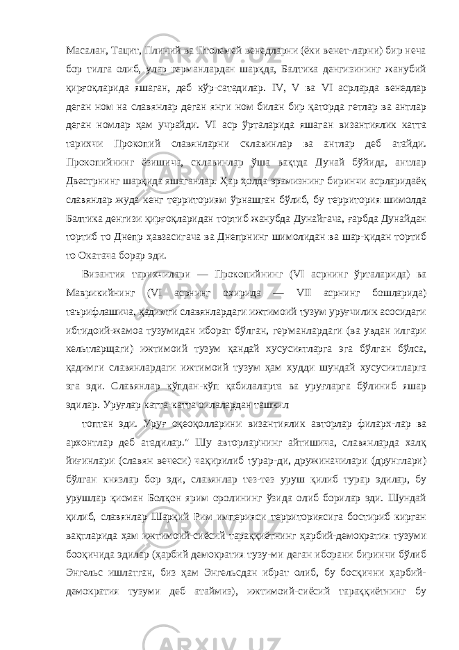 Масалан, Тацит, Плиний ва Птолемей венедларни (ёки венет-ларни) бир неча бор тилга олиб, улар германлардан шарқда, Балтика денгизининг жанубий қирғоқларида яшаган, деб кўр-сатадилар. IV , V ва VI асрларда венедлар деган ном на славян лар деган янги ном билан бир қаторда гетлар ва антлар деган номлар ҳам учрайди. VI аср ўрталарида яшаган византиялик катта тарихчи Прокопий славянларни склавинлар ва антлар деб атайди. Прокопийнинг ёзишича, склавинлар ўша вақтда Дунай бўйида, антлар Двестрнинг шарқида яшаганлар. Ҳар ҳолда эрамизнинг биринчи асрларидаёқ славянлар жуда кенг террито риям ўрнашган бўлиб, бу территория шимолда Балтика денгизи қирғоқларидан тортиб жанубда Дунайгача, ғарбда Дунайдан тортиб то Днепр ҳавзасигача ва Днепрнинг шимолидан ва шар-қидан тортиб то Окатача борар эди. Византия тарихчилари — Прокопийнинг ( VI асрнинг ўртала рида) ва Маврикийнинг ( VI асрнинг охирида — VII асрнинг бошларида) таърифлашича, қадимги славянлардаги ижтимоий тузум уруғчилик асосидаги ибтидоий-жамоа тузумидан иборат бўлган, гер&#39;манлардаги (ва увдан илгари кельтларщаги) ижти моий тузум қандай хусусиятларга эга бўлган бўлса, қадимги славянлардаги ижтимоий тузум ҳам худди шундай хусусиятлар га эга эди. Славянлар кўпдан-кўп қабилаларта ва уруғларга бўлиниб яшар эдилар. Уруғлар катта-катта оилалардан ташкил топтан эди. Уруғ оқеоқолларини византиялик авторлар филарх-лар ва архонтлар деб атадилар.&#34; Шу авторлар&#39;нинг айтишича, славянларда халқ йиғинлари (славян вечеси) чақирилиб турар-ди, дружиначилари (друнглари) бўлган князлар бор эди, сла вянлар тез-тез уруш қилиб турар эдилар, бу урушлар қисман Болқон ярим оролининг ўзида олиб борилар эди. Шундай қилиб, славянлар Шарқий Рим империяси территориясига бостириб кирган вақтларида ҳам ижтимоий-сиёсий тараққиётнинг ҳарбий-демократия тузуми бооқичида эдилар (ҳарбий демократия тузу-ми деган иборани биринчи бўлиб Энгельс ишлатган, биз ҳам Энгельсдан ибрат олиб, бу босқични ҳарбий- демократия тузуми деб атаймиз), ижтимоий-сиёсий тараққиётнинг бу 