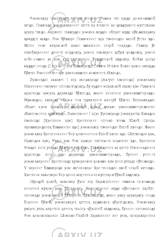 Римликлар томонидан истило этилган Галлия тез орада ро-манлашиб кетди. Галлияда римликларнинг катта ер эгалиги ва қулдорлиги мустаҳкам қарор топди. Аҳолиси галлардан-римлик-лардан иборат жуда кўп.шаҳарлар вужудга келди. Рим йўллари Галлиянинг ҳар томонидан кесиб ўтган эди. Латин тили маҳал-лий кельт шевасини сиқиб чиқарди. Галлар ўз ғолибларининг динига кирдилар, римча номларни қабул қилдилар, римча кийи-нишни ва рим урф-одатларини ўзлаштириб олдилар. Хийла қисқа муддат ичида ( I аср ва II аср бошларида) Галлия Ита лия билан қалин алоқада бўлган Римнинг энг кўп романлашган вилоятига айланди. Эрамиздан аввалги I аср охирларида (Август замонида) рим ликлар Испанияни тамоман истило этдилар, бу ердаги маҳал-лий аҳоли ҳам Галлияга қараганда камроқ даражада бўлса-да, лекин анчагина романлаштирилди. Жумладан, алоҳида иберия тил группасига мансуб бўлган баскаклардан иборат ярим орол-нинг шимолий қисми деярли романлаштирилмаган областлигича қолаверди. Эрамизпинг I асри ўрталарида (император Клавдия замонида (Британия ҳам) Британияни истило этиш Юлий Це зарь юришлариданоқ бошланган эди) римликлар томонидан босиб олинди. Лекин римликлар Брита&#39;ниянинг бир қисминигина босиб олган эди. Шотландия ҳам, Ирландия ҳам, Уэльс ҳам Рим ерлари составига кирмаган эди. Британия Римдан анча узоқда бўлгани туфайли, Галлиядагига ва ҳатто Испаниядагига қараганда анча кам даражада романлаштирилди, бунинг усти-га римликларнинг Британияда ҳукмронлик қилиши ҳам унча узоққа чўзилмади. V аернинг бошларида рим легионлари Бри-таниядан олиб чиқиб кетилди. Британия кельтлари бир қанча вақтгача яна мустақил бўлиб олдилар. Шундай қилиб, кельтлар ўрта аср Европасининг ташкил то-пишида анчагина муҳим роль ўйнадилар. Кельтларнинг жуда кўпчилиги оқибат- натижада римликларга бўйсунган бўлсалар-да, лекин улар варварлар ичида биринчи бўлиб, римликларга қаттиқ қаршилик кўрсатдилар. Римликлар уларга узоқ вақтгача қаттиқ таъсир кўрсатиб келдилар, бунинг натижасида Рим цивилизацияси Шимоли-Ғарбий Европанинг энг узоқ чегараларигача 