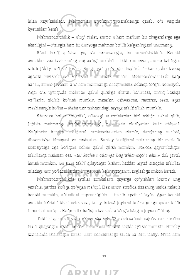 bilan xayrlashiladi. Mehmonlar ziyofatning xarakteriga qarab, o’z vaqtida kyetishlari kerak. Mehmondorchilik – ulug’ xislat, ammo u ham ma’lum bir chegaralarga ega ekanligini – o’zingiz ham bu dunyoga mehmon bo’lib kelganingizni unutmang. Sizni taklif qilishsa  yu, siz bormasangiz, bu hurmatsizlkidir. Kechki ovqatdan voz kechishning eng oxirgi muddati – ikki kun avval, ammo keltirgan sabab jiddiy bo’lishi lozim. Bunga yo’l qo’yilgan taqdirda imkon qadar tezroq og’zaki ravishda uzr so’rashni unutmaslik muhim. Mehmondorchilikda ko’p bo’lib, ammo javoban o’zi ham mehmonga chaqirmaslik odobga to’g’ri kelmaydi. Agar o’z uyingizda mehmon qabul qilishga sharoit bo’lmasa, uning boshqa yo’llarini qidirib ko’rish mumkin, masalan, qahvaxona, restoran, teatr, agar mashinangiz bo’lsa – shahardan tashqaridagi sayrga taklif qilish mumkin. Shunday hollar bo’ladiki, oiladagi er-xotinlardan biri taklifni qabul qilib, juftisiz mehmonga borish-bormasligi masalasida ziddiyatlar kelib chiqadi. Ko’pincha bunday takliflarni hamkasabalardan olamiz, darajaning oshishi, dissertatsiya himoyasi va boshqalar. Bunday takliflarni tadbirning bir martalik xususiyatga ega bo’lgani uchun qabul qilish mumkin. Tez-tez qaytariladigan takliflarga nisbatan esa: «Bu kechani oilamga bag’ishlamoqchi edim» deb javob berish mumkin. Bu sizni taklif qilayotgan kishini haddan ziyod ortiqcha takliflar oiladagi umr yo’ldoshlardan biriga xush kelmayotganini anglashga imkon beradi. Mehmondorchilikda ayollar sumkalarni qayerga qo’yishlari lozim? Eng yaxshisi pardoz stoliga qo’ygan ma’qul. Dasturxon atrofida tizzaning ustida xalaqit berishi mumkin, o’rindiqni suyanchig’ida – tushib kyetishi tayin. Agar kechki ovqatda to’rtolti kishi uchrashsa, to uy bekasi joylarni ko’rsatgunga qadar kutib turganlari ma’qul. Ko’pchilik bo’lgan kechada o’zingiz istagan joyga o’tiring. Taklifni qabul qilishda: «Yana kim keladi? » deb so’rash nojoiz. Zarur bo’lsa taklif qilayotgan kishining o’zi mehmonlar tarkibi haqida aytishi mumkin. Bunday kechalarda istalmagan tanish bilan uchrashishga sabab bo’lishi tabiiy. Nima ham 10 